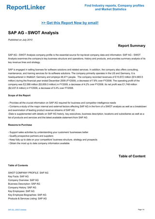 Find Industry reports, Company profiles
ReportLinker                                                                      and Market Statistics



                                  >> Get this Report Now by email!

SAP AG - SWOT Analysis
Published on July 2010

                                                                                                            Report Summary

SAP AG - SWOT Analysis company profile is the essential source for top-level company data and information. SAP AG - SWOT
Analysis examines the company's key business structure and operations, history and products, and provides summary analysis of its
key revenue lines and strategy.


SAP is engaged in selling licenses for software solutions and related services. In addition, the company also offers consulting,
maintenance, and training services for its software solutions. The company primarily operates in the US and Germany. It is
headquartered in Walldorf, Germany and employs 48,471 people. The company recorded revenues of E10,672 million ($14,883.5
million) during the financial year ended December 2009 (FY2009), a decrease of 7.8% over FY2008. The operating profit of the
company was E2,588 million ($3,609.3 million) in FY2009, a decrease of 4.2% over FY2008. Its net profit was E1,748 million
($2,437.8 million) in FY2009, a decrease of 5.4% over FY2008.


Scope of the Report


- Provides all the crucial information on SAP AG required for business and competitor intelligence needs
- Contains a study of the major internal and external factors affecting SAP AG in the form of a SWOT analysis as well as a breakdown
and examination of leading product revenue streams of SAP AG
-Data is supplemented with details on SAP AG history, key executives, business description, locations and subsidiaries as well as a
list of products and services and the latest available statement from SAP AG


Reasons to Purchase


- Support sales activities by understanding your customers' businesses better
- Qualify prospective partners and suppliers
- Keep fully up to date on your competitors' business structure, strategy and prospects
- Obtain the most up to date company information available




                                                                                                            Table of Content

Table of Contents


SWOT COMPANY PROFILE: SAP AG
Key Facts: SAP AG
Company Overview: SAP AG
Business Description: SAP AG
Company History: SAP AG
Key Employees: SAP AG
Key Employee Biographies: SAP AG
Products & Services Listing: SAP AG



SAP AG - SWOT Analysis                                                                                                         Page 1/4
 