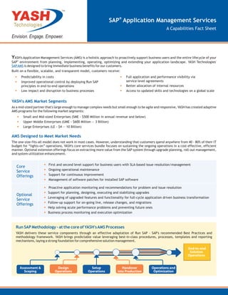 TM



                                                                 SAP® Application Management Services
                                                                                                        A Capabilities Fact Sheet




YASH's Application Management Services (AMS) is a holistic approach to proactively support business users and the entire lifecycle of your
SAP® environment from planning, implementing, operating, optimizing and extending your application landscape. YASH Technologies'
SAP AMS is designed to bring immediate business benefits for our customers.
Built on a flexible, scalable, and transparent model, customers receive:
  •    Predictability in costs                                          •    Full application and performance visibility via
  •    Improved operational control by deploying Run SAP                     service level agreements
       principles in end-to-end operations                              •    Better allocation of internal resources
  •    Low impact and disruption to business processes                  •    Access to updated skills and technologies on a global scale


YASH's AMS Market Segments
As a mid-sized partner that's large enough to manage complex needs but small enough to be agile and responsive, YASH has created adaptive
AMS programs for the following market segments:
   •    Small and Mid-sized Enterprises (SME - $500 Million in annual revenue and below)
   •    Upper Middle Enterprises (UME - $600 Million — 3 Billion)
   •    Large Enterprises (LE - $4 — 10 Billion)

AMS Designed to Meet Market Needs
The one-size-fits-all model does not work in most cases. However, understanding that customers spend anywhere from 40 - 80% of their IT
budget for “lights-on” operations, YASH's core services bundle focuses on sustaining the ongoing operations in a cost effective, efficient
manner. Optional extension offerings focus on extracting more value from the SAP system through upgrade planning, roll-out management,
and system utilization enhancement.


   Core              •   First and second level support for business users with SLA-based issue resolution/management

   Service           •   Ongoing operational maintenance
   Offerings         •   Support for continuous improvement
                     •   Management of software patches for installed SAP software

                     •   Proactive application monitoring and recommendations for problem and issue resolution
                     •   Support for planning, designing, executing and stabilizing upgrades
   Optional
   Service
                     •   Leveraging of upgraded features and functionality for full-cycle application driven business transformation

   Offerings         •   Follow-up support for on-going live, release changes, and migrations
                     •   Help solving acute performance problems and preventing future ones
                     •   Business process monitoring and execution optimization



  Run SAP Methodology - at the core of YASH's AMS Processes
  YASH delivers these service components through an effective adaptation of Run SAP - SAP's recommended Best Practices and
  methodology framework. YASH brings predictable value leveraging best-in-class procedures, processes, templates and reporting
  mechanisms, laying a strong foundation for comprehensive solution management.

                                                                                                                              e
 