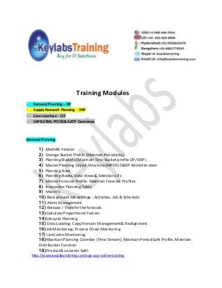 Training Modules
- Demand Planning – DP
- Supply Network Planning - SNP
- Core Interface - CIF
- SAP BI/BW, PP/DS& GATP Overviews
Demand Planning
1) Model& Version
2) Storage Bucket Profile (Maintain Periodicity)
3) Planning Buckets (Maintain Time bucket profile DP/ SNP)
4) Master Planning Object Structure (MPOS) S&DP Administration
5) Planning Area
6) Planning Books, Data Views& Selection Id’s
7) Master Forecast Profile- Maintain Forecast Profiles
8) Interactive Planning Table
9) Macro’s
10) Back ground Job settings - Activities, Job & Schedule
11) Alerts Management
12) Release / Transfer the forecast.
13)Calculate Proportional Factors
14)Lifecycle Planning
15) Data Loading, Copy/Version Management& Realignment
16)Job Monitoring, Process Chain Monitoring
17) LiveCache Monitoring
18) Maintain Planning Calendar (Time Stream), Maintain Period Split Profile, Maintain
Distribution Function
18) Product& Location Split.
http://www.keylabstraining.com/sap-apo-online-training
 