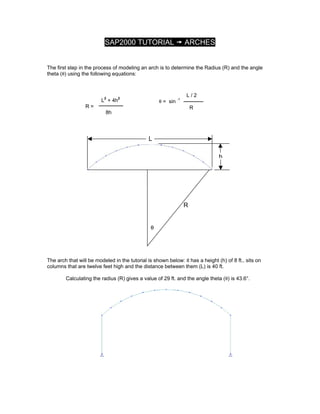 SAP2000 TUTORIAL ARCHES
The first step in the process of modeling an arch is to determine the Radius (R) and the angle
theta (θ) using the following equations:
L2
+ 4h2
R =
8h
L / 2
θ = sin -1
R
L
θ
R
h
The arch that will be modeled in the tutorial is shown below: it has a height (h) of 8 ft., sits on
columns that are twelve feet high and the distance between them (L) is 40 ft.
Calculating the radius (R) gives a value of 29 ft. and the angle theta (θ) is 43.6°.
 