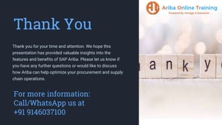 Thank You
Thank you for your time and attention. We hope this
presentation has provided valuable insights into the
features and benefits of SAP Ariba. Please let us know if
you have any further questions or would like to discuss
how Ariba can help optimize your procurement and supply
chain operations.
For more information:
Call/WhatsApp us at
+91 9146037100
 