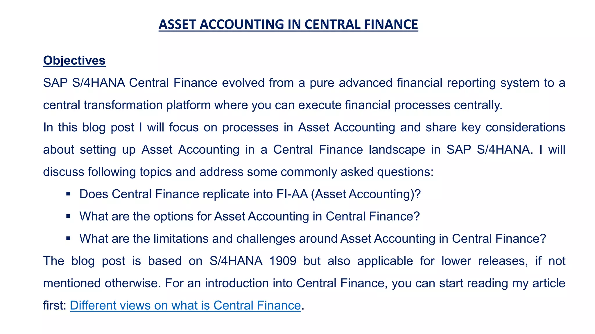 ASSET ACCOUNTING IN CENTRAL FINANCE
Objectives
SAP S/4HANA Central Finance evolved from a pure advanced financial reporting system to a
central transformation platform where you can execute financial processes centrally.
In this blog post I will focus on processes in Asset Accounting and share key considerations
about setting up Asset Accounting in a Central Finance landscape in SAP S/4HANA. I will
discuss following topics and address some commonly asked questions:
 Does Central Finance replicate into FI-AA (Asset Accounting)?
 What are the options for Asset Accounting in Central Finance?
 What are the limitations and challenges around Asset Accounting in Central Finance?
The blog post is based on S/4HANA 1909 but also applicable for lower releases, if not
mentioned otherwise. For an introduction into Central Finance, you can start reading my article
first: Different views on what is Central Finance.
 