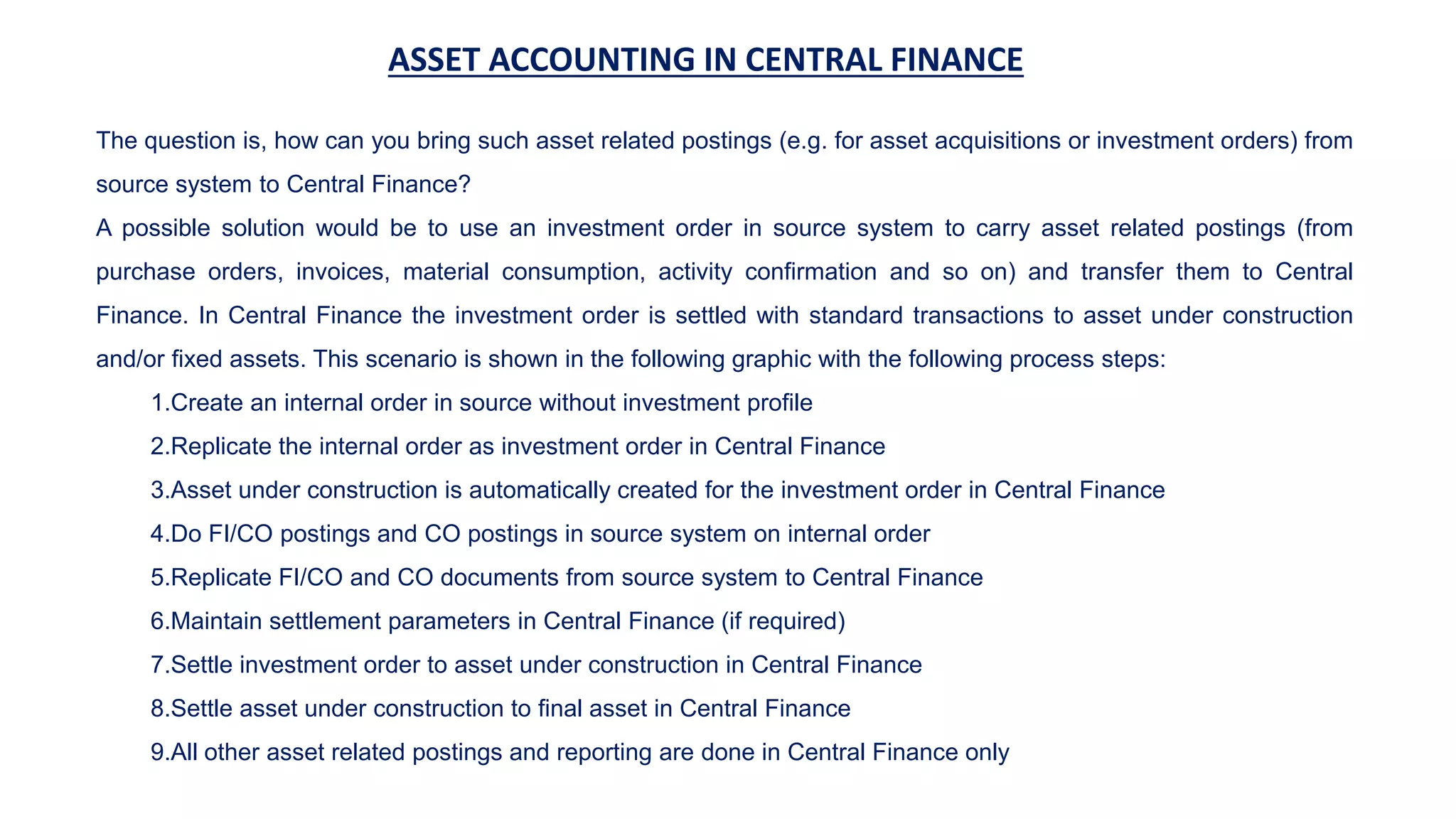 ASSET ACCOUNTING IN CENTRAL FINANCE
The question is, how can you bring such asset related postings (e.g. for asset acquisitions or investment orders) from
source system to Central Finance?
A possible solution would be to use an investment order in source system to carry asset related postings (from
purchase orders, invoices, material consumption, activity confirmation and so on) and transfer them to Central
Finance. In Central Finance the investment order is settled with standard transactions to asset under construction
and/or fixed assets. This scenario is shown in the following graphic with the following process steps:
1.Create an internal order in source without investment profile
2.Replicate the internal order as investment order in Central Finance
3.Asset under construction is automatically created for the investment order in Central Finance
4.Do FI/CO postings and CO postings in source system on internal order
5.Replicate FI/CO and CO documents from source system to Central Finance
6.Maintain settlement parameters in Central Finance (if required)
7.Settle investment order to asset under construction in Central Finance
8.Settle asset under construction to final asset in Central Finance
9.All other asset related postings and reporting are done in Central Finance only
 