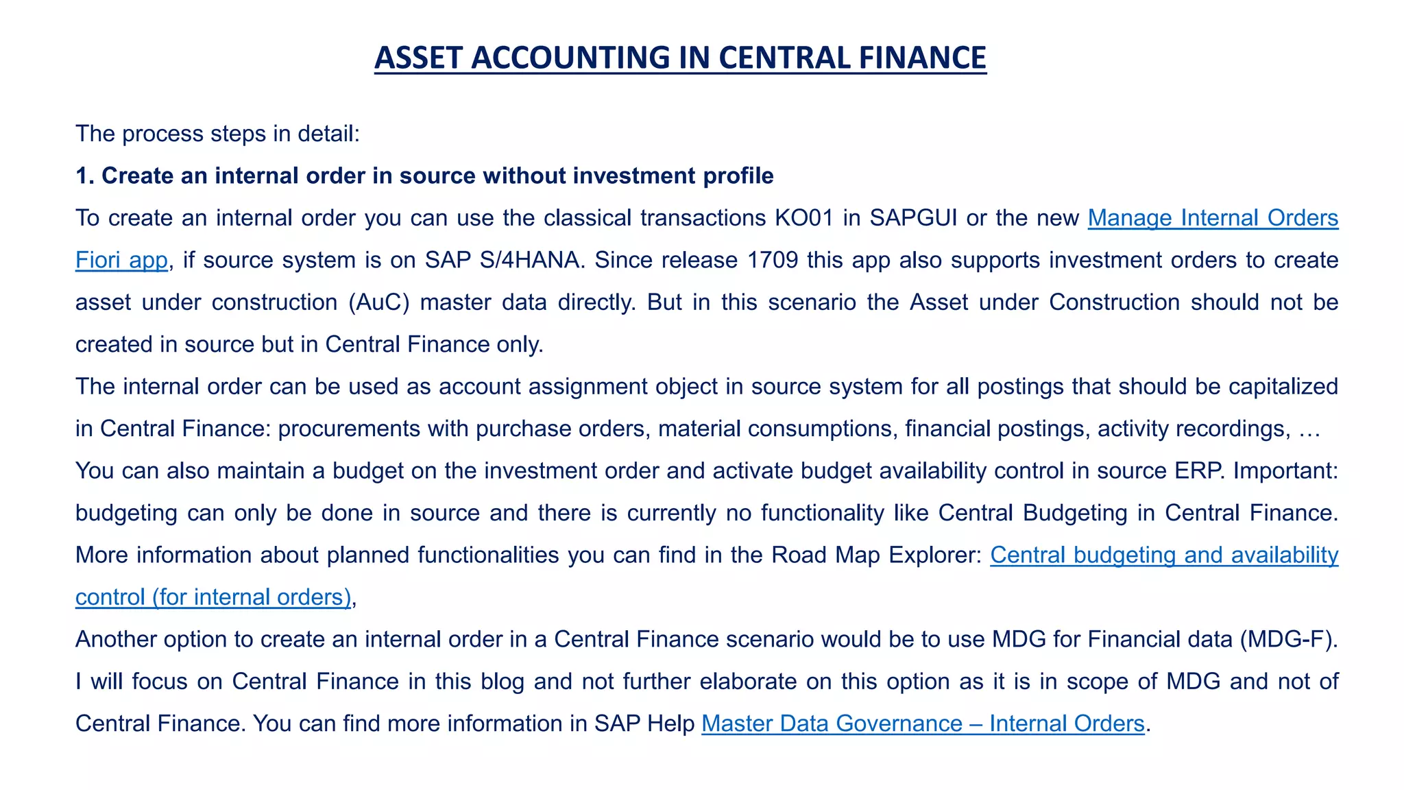 ASSET ACCOUNTING IN CENTRAL FINANCE
The process steps in detail:
1. Create an internal order in source without investment profile
To create an internal order you can use the classical transactions KO01 in SAPGUI or the new Manage Internal Orders
Fiori app, if source system is on SAP S/4HANA. Since release 1709 this app also supports investment orders to create
asset under construction (AuC) master data directly. But in this scenario the Asset under Construction should not be
created in source but in Central Finance only.
The internal order can be used as account assignment object in source system for all postings that should be capitalized
in Central Finance: procurements with purchase orders, material consumptions, financial postings, activity recordings, …
You can also maintain a budget on the investment order and activate budget availability control in source ERP. Important:
budgeting can only be done in source and there is currently no functionality like Central Budgeting in Central Finance.
More information about planned functionalities you can find in the Road Map Explorer: Central budgeting and availability
control (for internal orders),
Another option to create an internal order in a Central Finance scenario would be to use MDG for Financial data (MDG-F).
I will focus on Central Finance in this blog and not further elaborate on this option as it is in scope of MDG and not of
Central Finance. You can find more information in SAP Help Master Data Governance – Internal Orders.
 