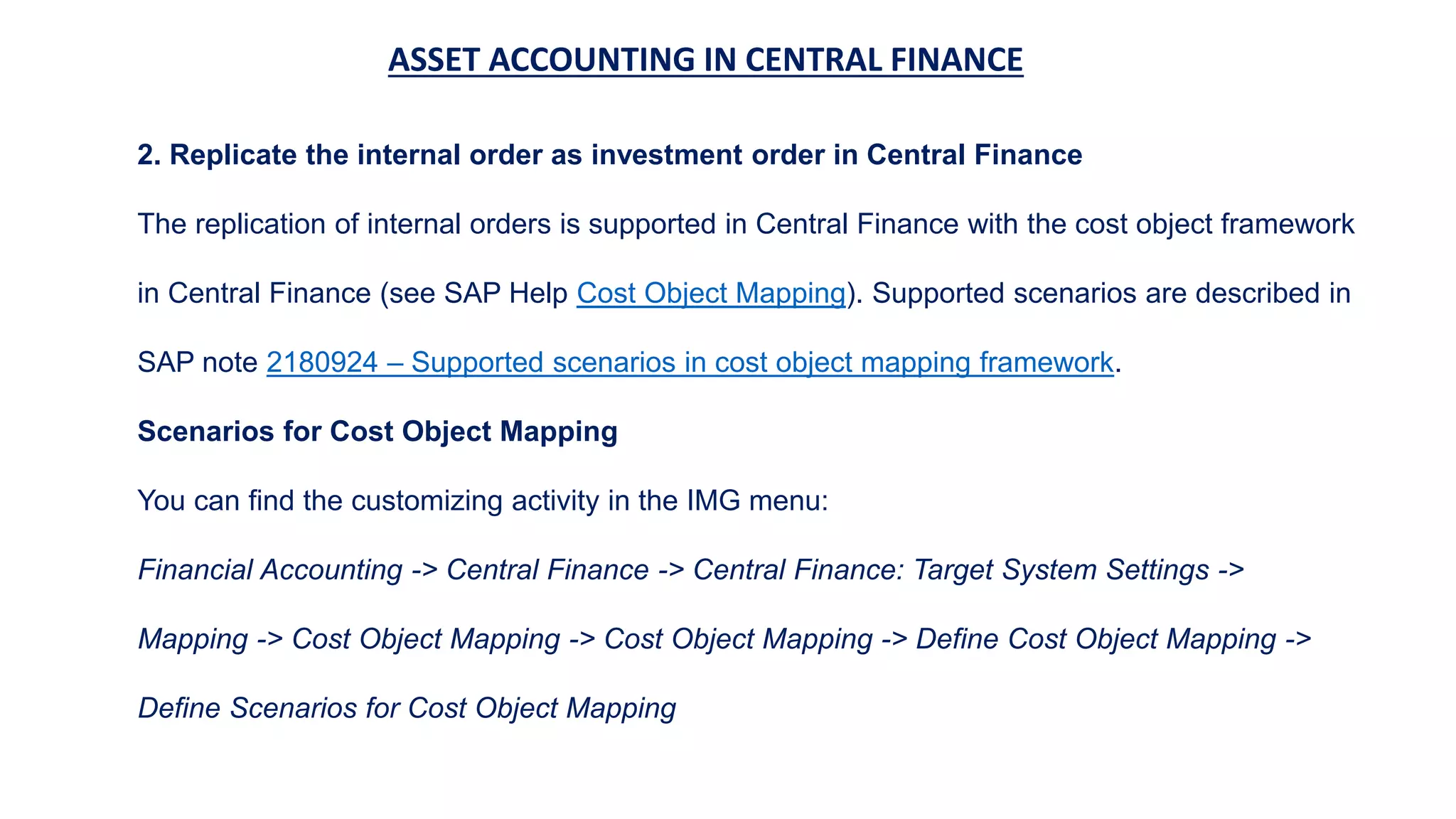 ASSET ACCOUNTING IN CENTRAL FINANCE
2. Replicate the internal order as investment order in Central Finance
The replication of internal orders is supported in Central Finance with the cost object framework
in Central Finance (see SAP Help Cost Object Mapping). Supported scenarios are described in
SAP note 2180924 – Supported scenarios in cost object mapping framework.
Scenarios for Cost Object Mapping
You can find the customizing activity in the IMG menu:
Financial Accounting -> Central Finance -> Central Finance: Target System Settings ->
Mapping -> Cost Object Mapping -> Cost Object Mapping -> Define Cost Object Mapping ->
Define Scenarios for Cost Object Mapping
 