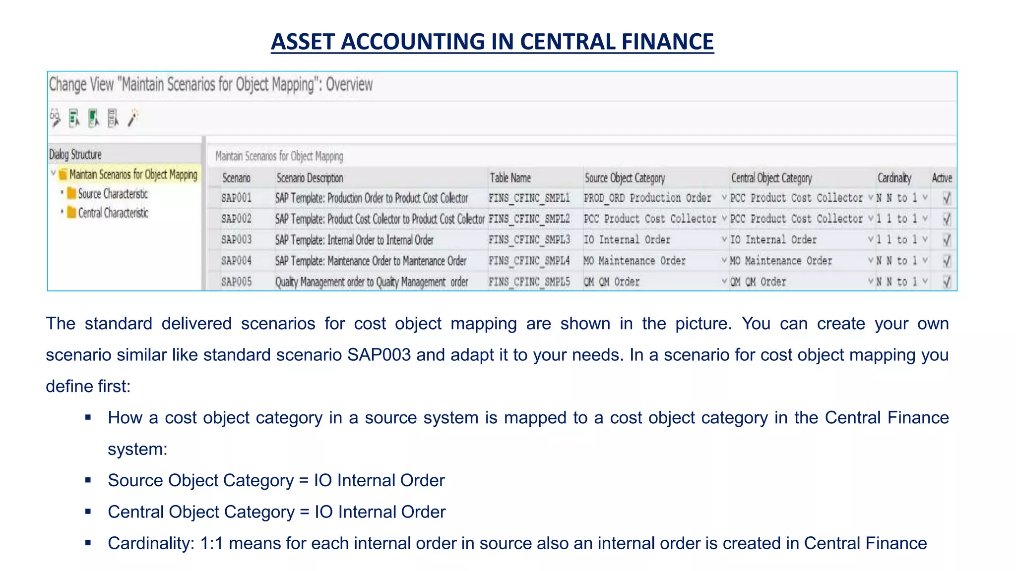 ASSET ACCOUNTING IN CENTRAL FINANCE
The standard delivered scenarios for cost object mapping are shown in the picture. You can create your own
scenario similar like standard scenario SAP003 and adapt it to your needs. In a scenario for cost object mapping you
define first:
 How a cost object category in a source system is mapped to a cost object category in the Central Finance
system:
 Source Object Category = IO Internal Order
 Central Object Category = IO Internal Order
 Cardinality: 1:1 means for each internal order in source also an internal order is created in Central Finance
 