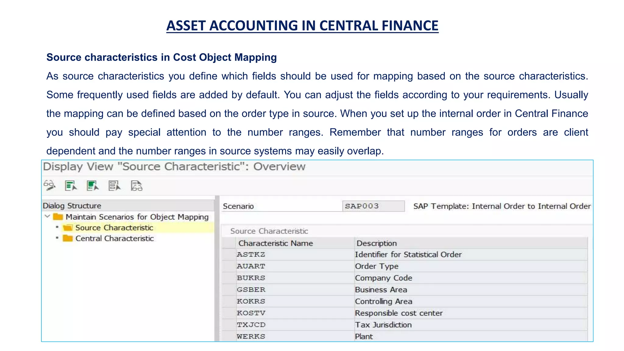 ASSET ACCOUNTING IN CENTRAL FINANCE
Source characteristics in Cost Object Mapping
As source characteristics you define which fields should be used for mapping based on the source characteristics.
Some frequently used fields are added by default. You can adjust the fields according to your requirements. Usually
the mapping can be defined based on the order type in source. When you set up the internal order in Central Finance
you should pay special attention to the number ranges. Remember that number ranges for orders are client
dependent and the number ranges in source systems may easily overlap.
 