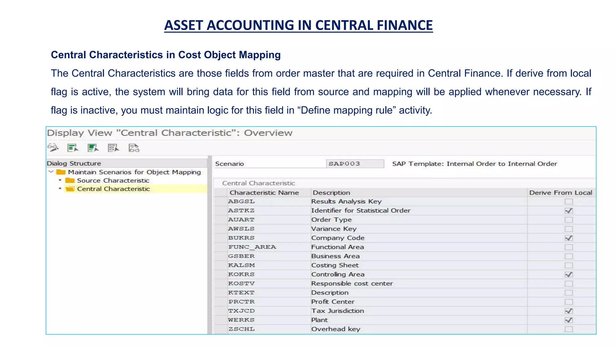ASSET ACCOUNTING IN CENTRAL FINANCE
Central Characteristics in Cost Object Mapping
The Central Characteristics are those fields from order master that are required in Central Finance. If derive from local
flag is active, the system will bring data for this field from source and mapping will be applied whenever necessary. If
flag is inactive, you must maintain logic for this field in “Define mapping rule” activity.
 