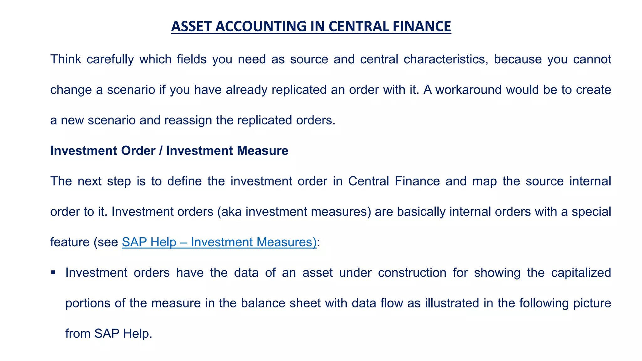 ASSET ACCOUNTING IN CENTRAL FINANCE
Think carefully which fields you need as source and central characteristics, because you cannot
change a scenario if you have already replicated an order with it. A workaround would be to create
a new scenario and reassign the replicated orders.
Investment Order / Investment Measure
The next step is to define the investment order in Central Finance and map the source internal
order to it. Investment orders (aka investment measures) are basically internal orders with a special
feature (see SAP Help – Investment Measures):
 Investment orders have the data of an asset under construction for showing the capitalized
portions of the measure in the balance sheet with data flow as illustrated in the following picture
from SAP Help.
 