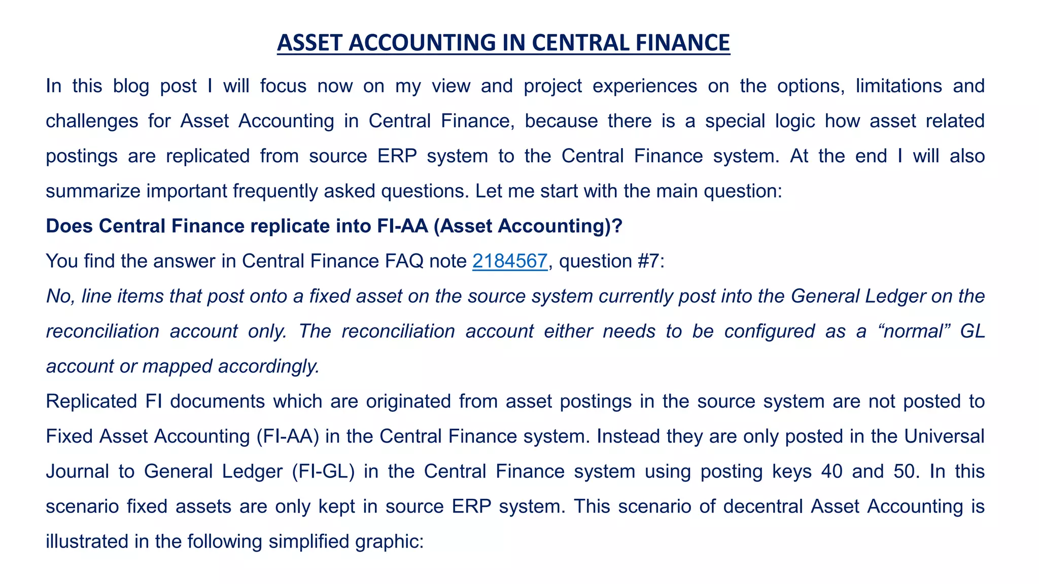 ASSET ACCOUNTING IN CENTRAL FINANCE
In this blog post I will focus now on my view and project experiences on the options, limitations and
challenges for Asset Accounting in Central Finance, because there is a special logic how asset related
postings are replicated from source ERP system to the Central Finance system. At the end I will also
summarize important frequently asked questions. Let me start with the main question:
Does Central Finance replicate into FI-AA (Asset Accounting)?
You find the answer in Central Finance FAQ note 2184567, question #7:
No, line items that post onto a fixed asset on the source system currently post into the General Ledger on the
reconciliation account only. The reconciliation account either needs to be configured as a “normal” GL
account or mapped accordingly.
Replicated FI documents which are originated from asset postings in the source system are not posted to
Fixed Asset Accounting (FI-AA) in the Central Finance system. Instead they are only posted in the Universal
Journal to General Ledger (FI-GL) in the Central Finance system using posting keys 40 and 50. In this
scenario fixed assets are only kept in source ERP system. This scenario of decentral Asset Accounting is
illustrated in the following simplified graphic:
 