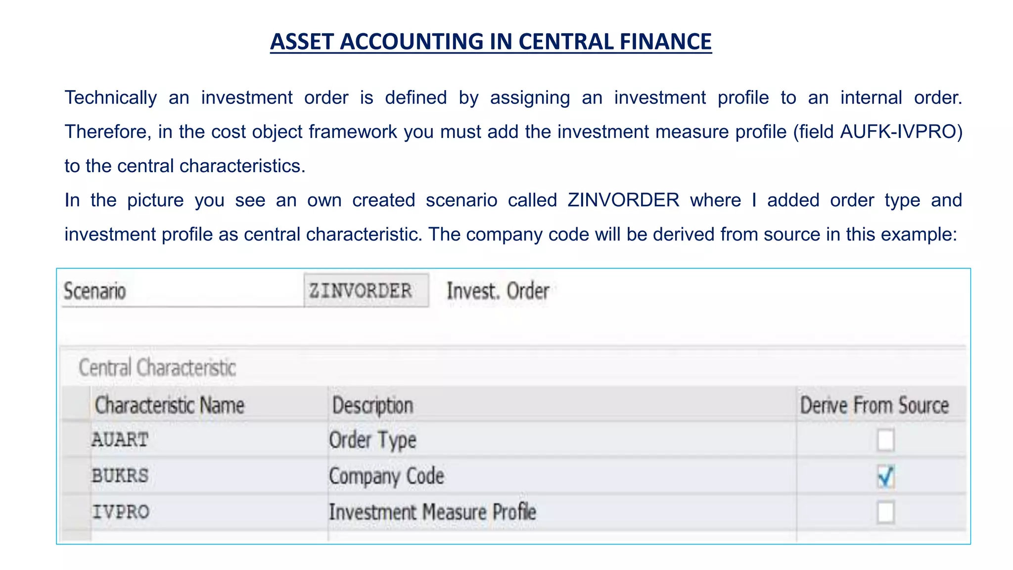 ASSET ACCOUNTING IN CENTRAL FINANCE
Technically an investment order is defined by assigning an investment profile to an internal order.
Therefore, in the cost object framework you must add the investment measure profile (field AUFK-IVPRO)
to the central characteristics.
In the picture you see an own created scenario called ZINVORDER where I added order type and
investment profile as central characteristic. The company code will be derived from source in this example:
 