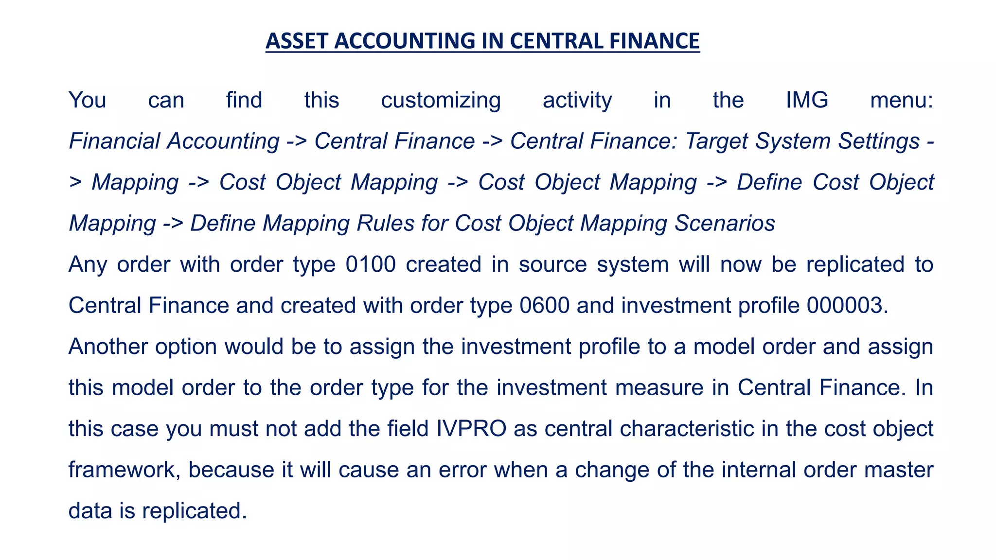 ASSET ACCOUNTING IN CENTRAL FINANCE
You can find this customizing activity in the IMG menu:
Financial Accounting -> Central Finance -> Central Finance: Target System Settings -
> Mapping -> Cost Object Mapping -> Cost Object Mapping -> Define Cost Object
Mapping -> Define Mapping Rules for Cost Object Mapping Scenarios
Any order with order type 0100 created in source system will now be replicated to
Central Finance and created with order type 0600 and investment profile 000003.
Another option would be to assign the investment profile to a model order and assign
this model order to the order type for the investment measure in Central Finance. In
this case you must not add the field IVPRO as central characteristic in the cost object
framework, because it will cause an error when a change of the internal order master
data is replicated.
 