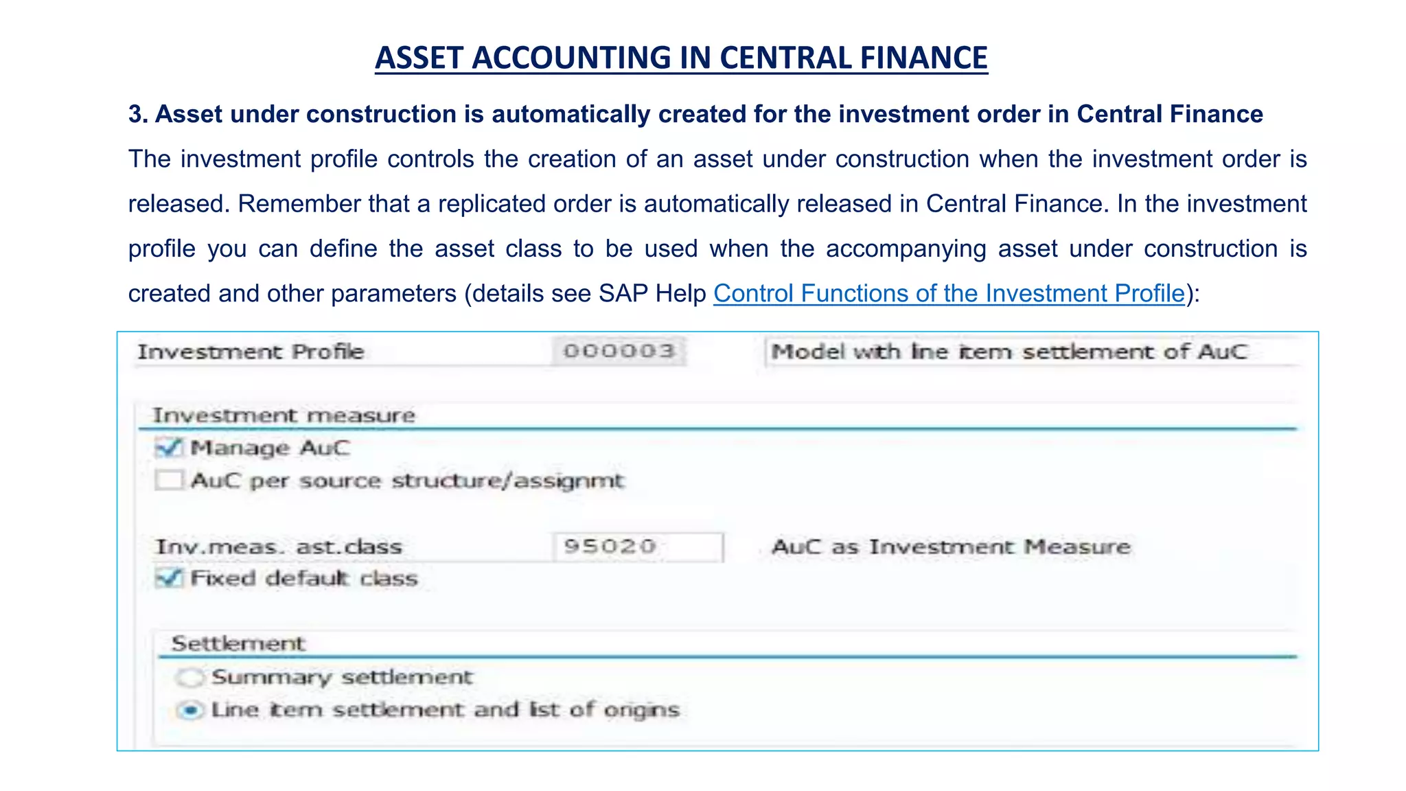 ASSET ACCOUNTING IN CENTRAL FINANCE
3. Asset under construction is automatically created for the investment order in Central Finance
The investment profile controls the creation of an asset under construction when the investment order is
released. Remember that a replicated order is automatically released in Central Finance. In the investment
profile you can define the asset class to be used when the accompanying asset under construction is
created and other parameters (details see SAP Help Control Functions of the Investment Profile):
 