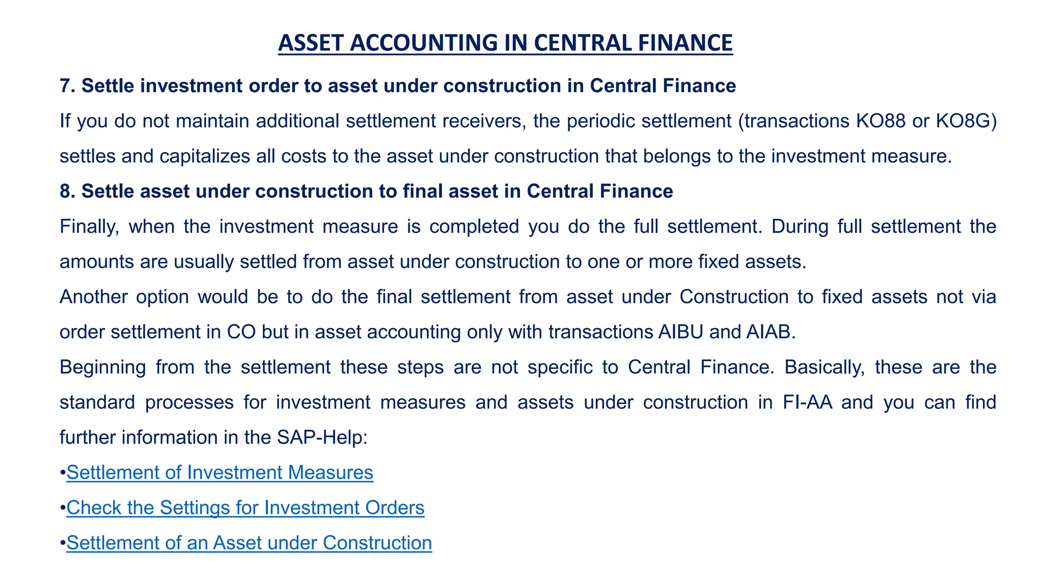 ASSET ACCOUNTING IN CENTRAL FINANCE
7. Settle investment order to asset under construction in Central Finance
If you do not maintain additional settlement receivers, the periodic settlement (transactions KO88 or KO8G)
settles and capitalizes all costs to the asset under construction that belongs to the investment measure.
8. Settle asset under construction to final asset in Central Finance
Finally, when the investment measure is completed you do the full settlement. During full settlement the
amounts are usually settled from asset under construction to one or more fixed assets.
Another option would be to do the final settlement from asset under Construction to fixed assets not via
order settlement in CO but in asset accounting only with transactions AIBU and AIAB.
Beginning from the settlement these steps are not specific to Central Finance. Basically, these are the
standard processes for investment measures and assets under construction in FI-AA and you can find
further information in the SAP-Help:
•Settlement of Investment Measures
•Check the Settings for Investment Orders
•Settlement of an Asset under Construction
 