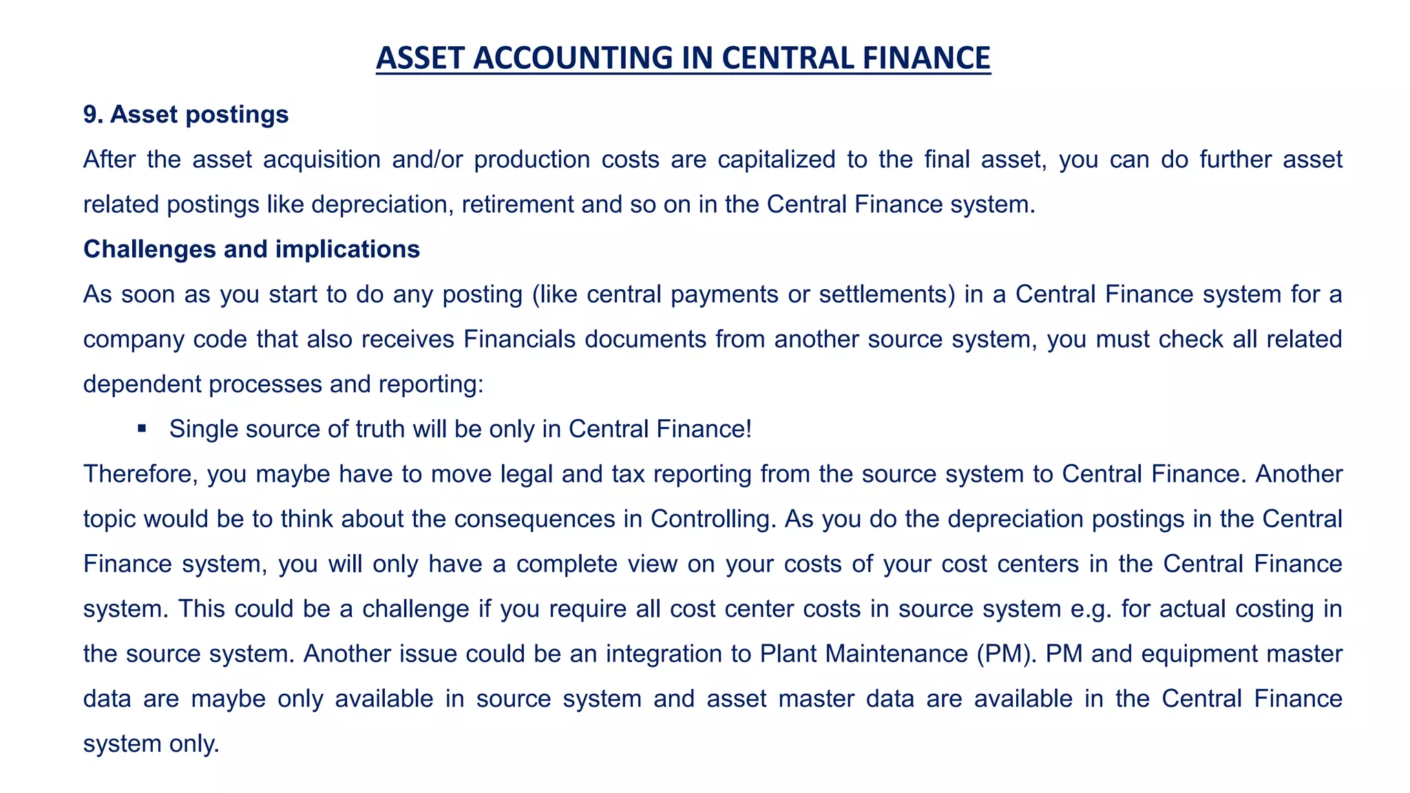 ASSET ACCOUNTING IN CENTRAL FINANCE
9. Asset postings
After the asset acquisition and/or production costs are capitalized to the final asset, you can do further asset
related postings like depreciation, retirement and so on in the Central Finance system.
Challenges and implications
As soon as you start to do any posting (like central payments or settlements) in a Central Finance system for a
company code that also receives Financials documents from another source system, you must check all related
dependent processes and reporting:
 Single source of truth will be only in Central Finance!
Therefore, you maybe have to move legal and tax reporting from the source system to Central Finance. Another
topic would be to think about the consequences in Controlling. As you do the depreciation postings in the Central
Finance system, you will only have a complete view on your costs of your cost centers in the Central Finance
system. This could be a challenge if you require all cost center costs in source system e.g. for actual costing in
the source system. Another issue could be an integration to Plant Maintenance (PM). PM and equipment master
data are maybe only available in source system and asset master data are available in the Central Finance
system only.
 
