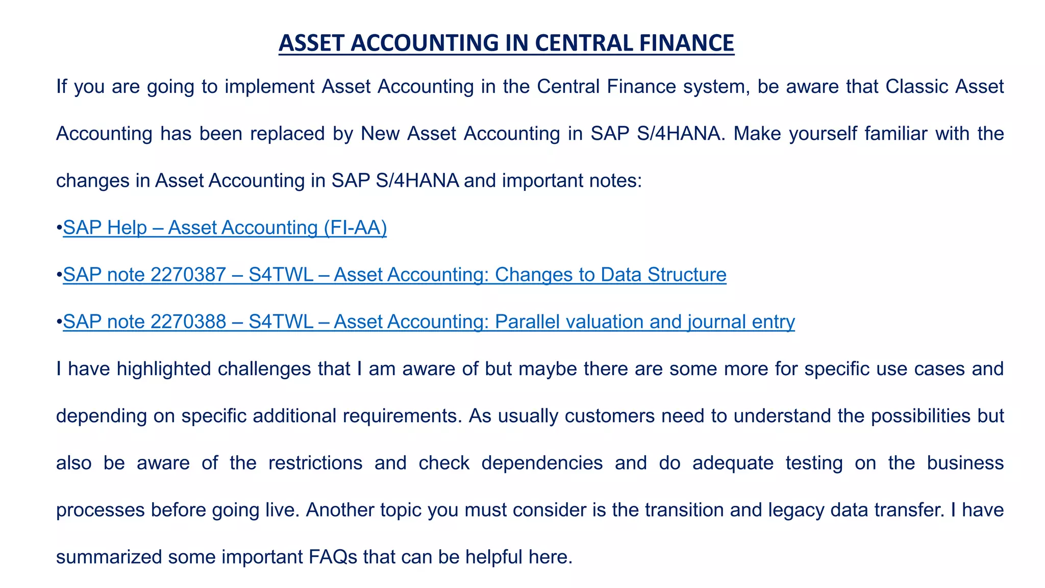 ASSET ACCOUNTING IN CENTRAL FINANCE
If you are going to implement Asset Accounting in the Central Finance system, be aware that Classic Asset
Accounting has been replaced by New Asset Accounting in SAP S/4HANA. Make yourself familiar with the
changes in Asset Accounting in SAP S/4HANA and important notes:
•SAP Help – Asset Accounting (FI-AA)
•SAP note 2270387 – S4TWL – Asset Accounting: Changes to Data Structure
•SAP note 2270388 – S4TWL – Asset Accounting: Parallel valuation and journal entry
I have highlighted challenges that I am aware of but maybe there are some more for specific use cases and
depending on specific additional requirements. As usually customers need to understand the possibilities but
also be aware of the restrictions and check dependencies and do adequate testing on the business
processes before going live. Another topic you must consider is the transition and legacy data transfer. I have
summarized some important FAQs that can be helpful here.
 