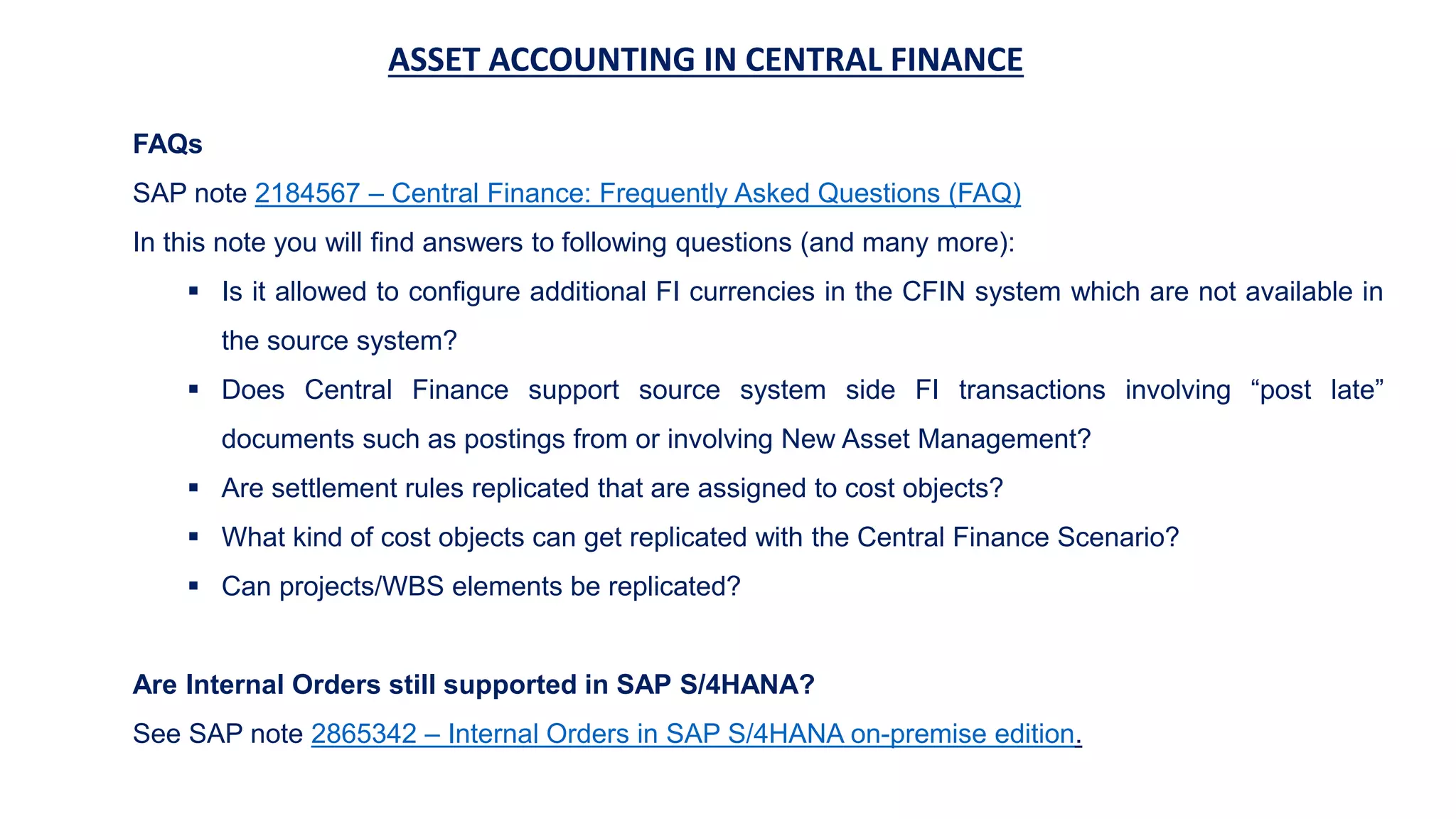ASSET ACCOUNTING IN CENTRAL FINANCE
FAQs
SAP note 2184567 – Central Finance: Frequently Asked Questions (FAQ)
In this note you will find answers to following questions (and many more):
 Is it allowed to configure additional FI currencies in the CFIN system which are not available in
the source system?
 Does Central Finance support source system side FI transactions involving “post late”
documents such as postings from or involving New Asset Management?
 Are settlement rules replicated that are assigned to cost objects?
 What kind of cost objects can get replicated with the Central Finance Scenario?
 Can projects/WBS elements be replicated?
Are Internal Orders still supported in SAP S/4HANA?
See SAP note 2865342 – Internal Orders in SAP S/4HANA on-premise edition.
 