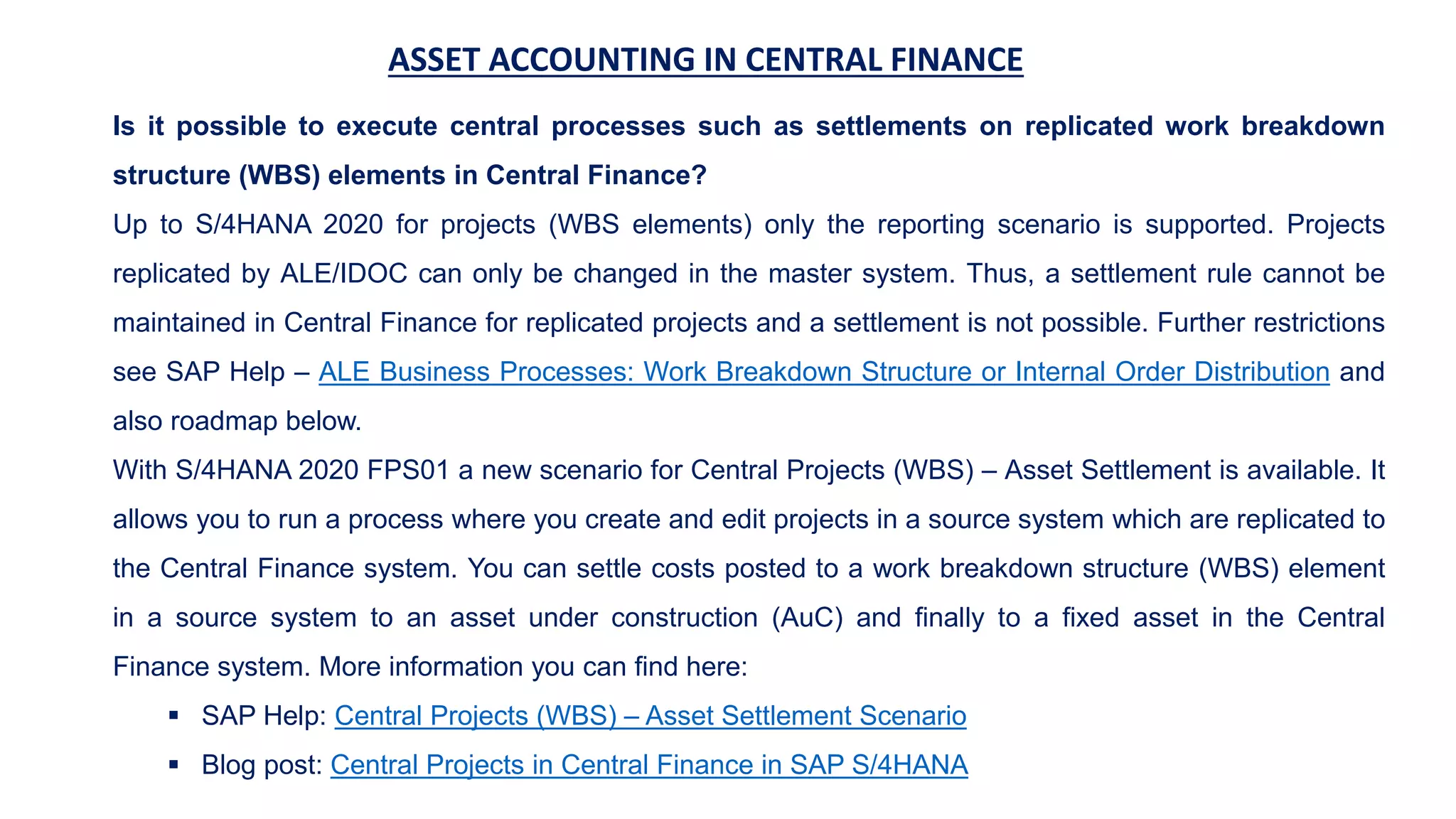 ASSET ACCOUNTING IN CENTRAL FINANCE
Is it possible to execute central processes such as settlements on replicated work breakdown
structure (WBS) elements in Central Finance?
Up to S/4HANA 2020 for projects (WBS elements) only the reporting scenario is supported. Projects
replicated by ALE/IDOC can only be changed in the master system. Thus, a settlement rule cannot be
maintained in Central Finance for replicated projects and a settlement is not possible. Further restrictions
see SAP Help – ALE Business Processes: Work Breakdown Structure or Internal Order Distribution and
also roadmap below.
With S/4HANA 2020 FPS01 a new scenario for Central Projects (WBS) – Asset Settlement is available. It
allows you to run a process where you create and edit projects in a source system which are replicated to
the Central Finance system. You can settle costs posted to a work breakdown structure (WBS) element
in a source system to an asset under construction (AuC) and finally to a fixed asset in the Central
Finance system. More information you can find here:
 SAP Help: Central Projects (WBS) – Asset Settlement Scenario
 Blog post: Central Projects in Central Finance in SAP S/4HANA
 
