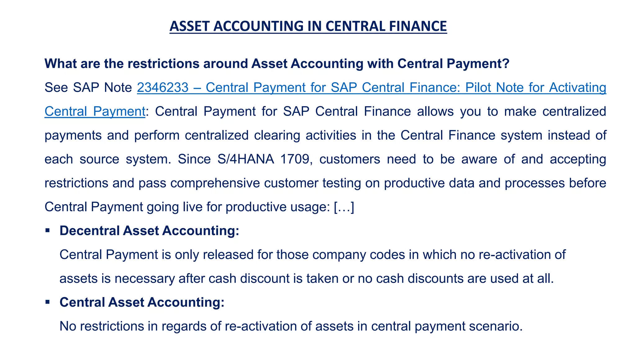 ASSET ACCOUNTING IN CENTRAL FINANCE
What are the restrictions around Asset Accounting with Central Payment?
See SAP Note 2346233 – Central Payment for SAP Central Finance: Pilot Note for Activating
Central Payment: Central Payment for SAP Central Finance allows you to make centralized
payments and perform centralized clearing activities in the Central Finance system instead of
each source system. Since S/4HANA 1709, customers need to be aware of and accepting
restrictions and pass comprehensive customer testing on productive data and processes before
Central Payment going live for productive usage: […]
 Decentral Asset Accounting:
Central Payment is only released for those company codes in which no re-activation of
assets is necessary after cash discount is taken or no cash discounts are used at all.
 Central Asset Accounting:
No restrictions in regards of re-activation of assets in central payment scenario.
 