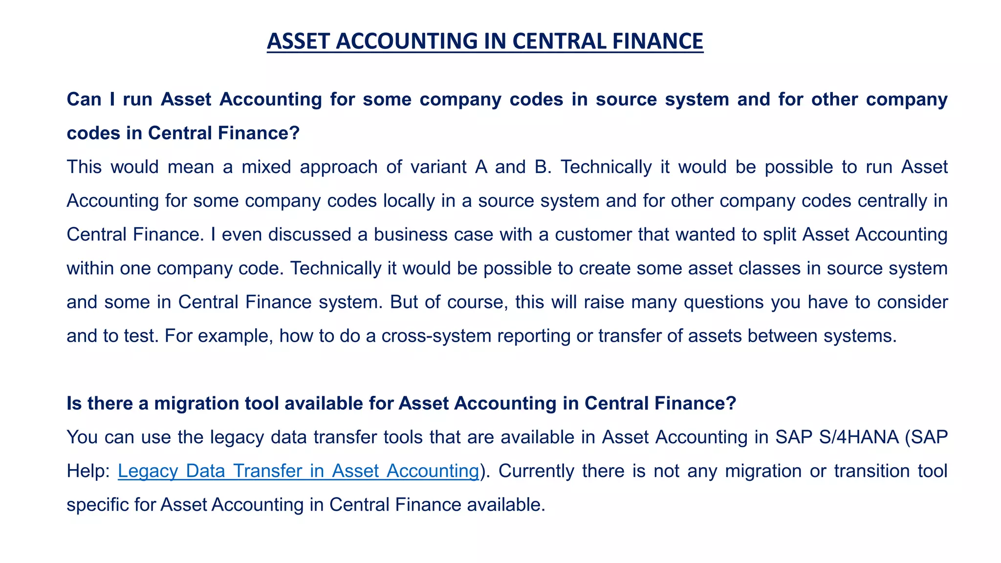ASSET ACCOUNTING IN CENTRAL FINANCE
Can I run Asset Accounting for some company codes in source system and for other company
codes in Central Finance?
This would mean a mixed approach of variant A and B. Technically it would be possible to run Asset
Accounting for some company codes locally in a source system and for other company codes centrally in
Central Finance. I even discussed a business case with a customer that wanted to split Asset Accounting
within one company code. Technically it would be possible to create some asset classes in source system
and some in Central Finance system. But of course, this will raise many questions you have to consider
and to test. For example, how to do a cross-system reporting or transfer of assets between systems.
Is there a migration tool available for Asset Accounting in Central Finance?
You can use the legacy data transfer tools that are available in Asset Accounting in SAP S/4HANA (SAP
Help: Legacy Data Transfer in Asset Accounting). Currently there is not any migration or transition tool
specific for Asset Accounting in Central Finance available.
 