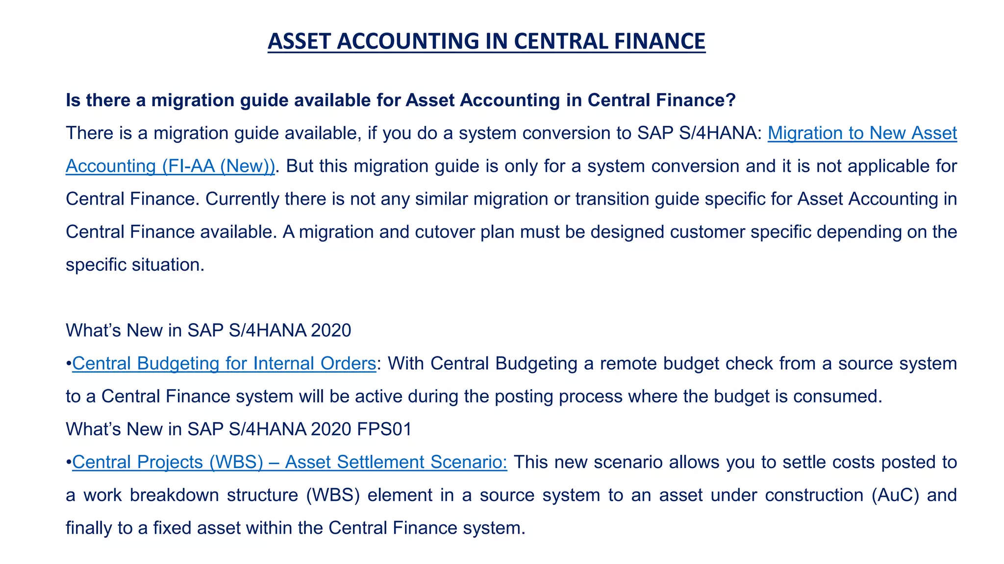 ASSET ACCOUNTING IN CENTRAL FINANCE
Is there a migration guide available for Asset Accounting in Central Finance?
There is a migration guide available, if you do a system conversion to SAP S/4HANA: Migration to New Asset
Accounting (FI-AA (New)). But this migration guide is only for a system conversion and it is not applicable for
Central Finance. Currently there is not any similar migration or transition guide specific for Asset Accounting in
Central Finance available. A migration and cutover plan must be designed customer specific depending on the
specific situation.
What’s New in SAP S/4HANA 2020
•Central Budgeting for Internal Orders: With Central Budgeting a remote budget check from a source system
to a Central Finance system will be active during the posting process where the budget is consumed.
What’s New in SAP S/4HANA 2020 FPS01
•Central Projects (WBS) – Asset Settlement Scenario: This new scenario allows you to settle costs posted to
a work breakdown structure (WBS) element in a source system to an asset under construction (AuC) and
finally to a fixed asset within the Central Finance system.
 