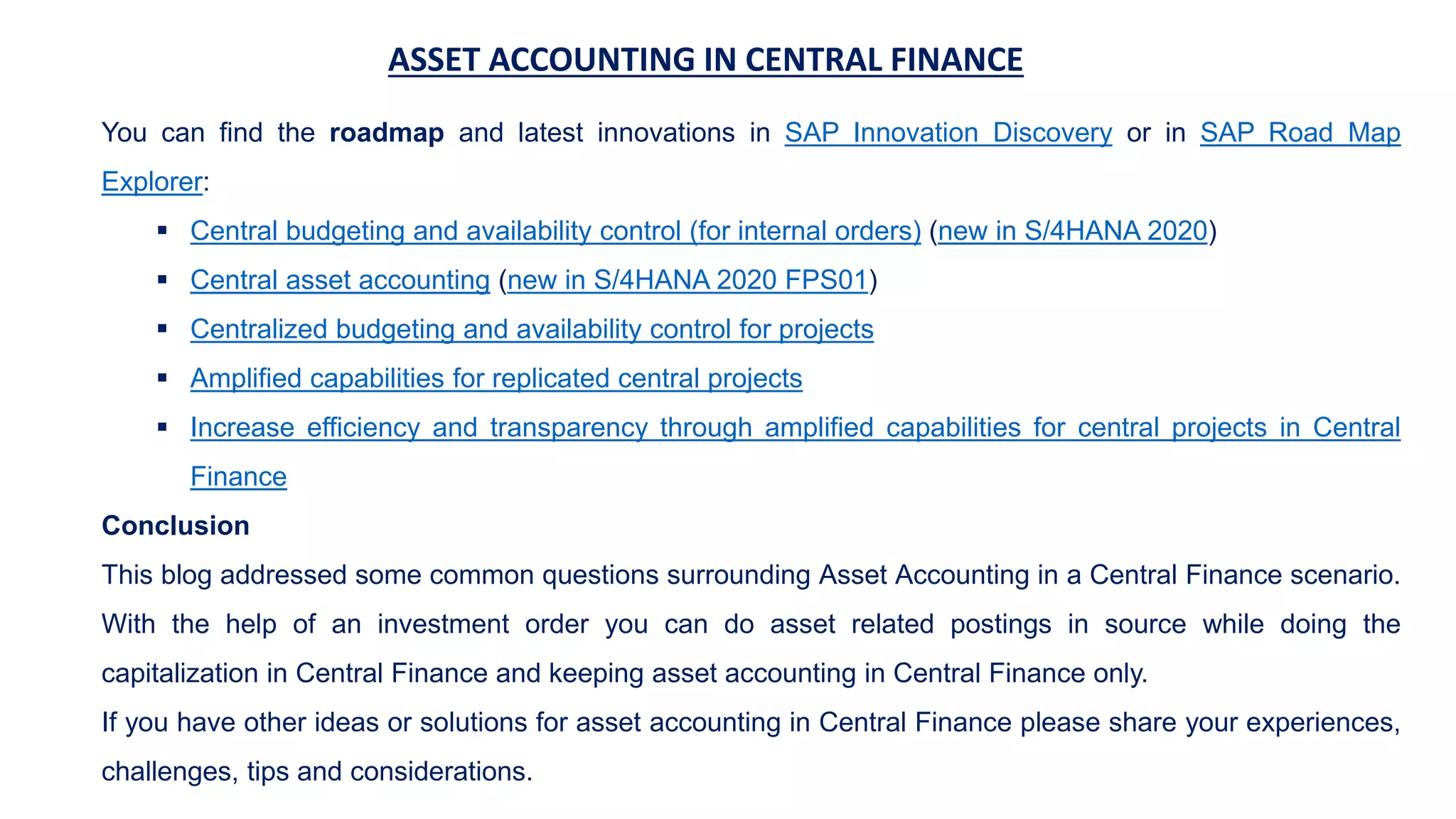 ASSET ACCOUNTING IN CENTRAL FINANCE
You can find the roadmap and latest innovations in SAP Innovation Discovery or in SAP Road Map
Explorer:
 Central budgeting and availability control (for internal orders) (new in S/4HANA 2020)
 Central asset accounting (new in S/4HANA 2020 FPS01)
 Centralized budgeting and availability control for projects
 Amplified capabilities for replicated central projects
 Increase efficiency and transparency through amplified capabilities for central projects in Central
Finance
Conclusion
This blog addressed some common questions surrounding Asset Accounting in a Central Finance scenario.
With the help of an investment order you can do asset related postings in source while doing the
capitalization in Central Finance and keeping asset accounting in Central Finance only.
If you have other ideas or solutions for asset accounting in Central Finance please share your experiences,
challenges, tips and considerations.
 