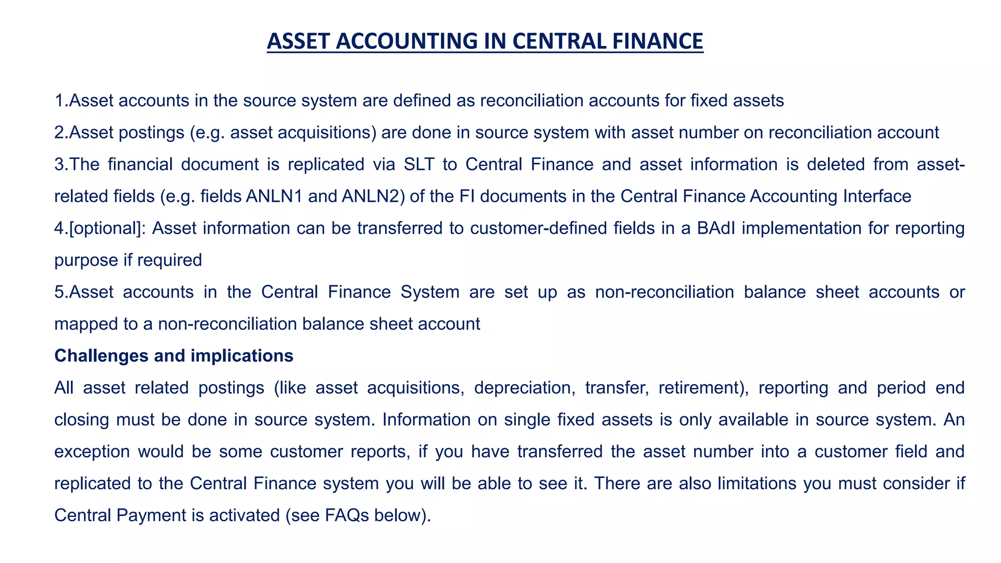 ASSET ACCOUNTING IN CENTRAL FINANCE
1.Asset accounts in the source system are defined as reconciliation accounts for fixed assets
2.Asset postings (e.g. asset acquisitions) are done in source system with asset number on reconciliation account
3.The financial document is replicated via SLT to Central Finance and asset information is deleted from asset-
related fields (e.g. fields ANLN1 and ANLN2) of the FI documents in the Central Finance Accounting Interface
4.[optional]: Asset information can be transferred to customer-defined fields in a BAdI implementation for reporting
purpose if required
5.Asset accounts in the Central Finance System are set up as non-reconciliation balance sheet accounts or
mapped to a non-reconciliation balance sheet account
Challenges and implications
All asset related postings (like asset acquisitions, depreciation, transfer, retirement), reporting and period end
closing must be done in source system. Information on single fixed assets is only available in source system. An
exception would be some customer reports, if you have transferred the asset number into a customer field and
replicated to the Central Finance system you will be able to see it. There are also limitations you must consider if
Central Payment is activated (see FAQs below).
 