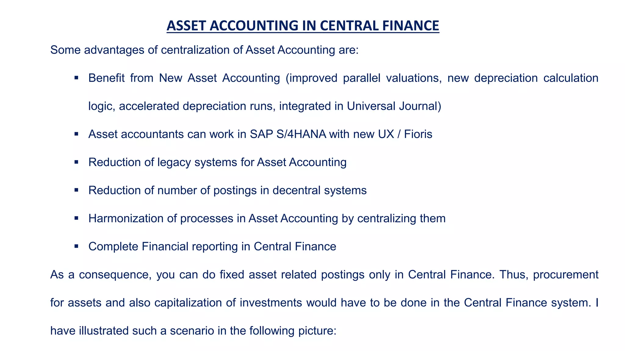 ASSET ACCOUNTING IN CENTRAL FINANCE
Some advantages of centralization of Asset Accounting are:
 Benefit from New Asset Accounting (improved parallel valuations, new depreciation calculation
logic, accelerated depreciation runs, integrated in Universal Journal)
 Asset accountants can work in SAP S/4HANA with new UX / Fioris
 Reduction of legacy systems for Asset Accounting
 Reduction of number of postings in decentral systems
 Harmonization of processes in Asset Accounting by centralizing them
 Complete Financial reporting in Central Finance
As a consequence, you can do fixed asset related postings only in Central Finance. Thus, procurement
for assets and also capitalization of investments would have to be done in the Central Finance system. I
have illustrated such a scenario in the following picture:
 