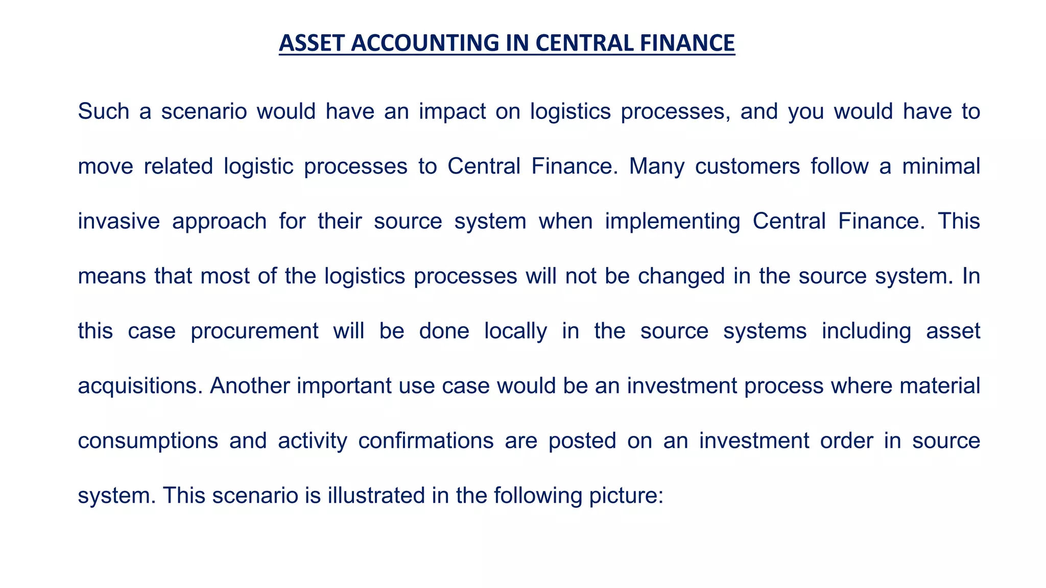 ASSET ACCOUNTING IN CENTRAL FINANCE
Such a scenario would have an impact on logistics processes, and you would have to
move related logistic processes to Central Finance. Many customers follow a minimal
invasive approach for their source system when implementing Central Finance. This
means that most of the logistics processes will not be changed in the source system. In
this case procurement will be done locally in the source systems including asset
acquisitions. Another important use case would be an investment process where material
consumptions and activity confirmations are posted on an investment order in source
system. This scenario is illustrated in the following picture:
 