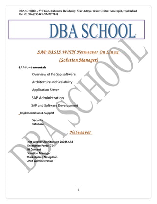 DBA SCHOOL, 5th Floor, Mahindra Residency, Near Aditya Trade Center, Ameerpet, Hyderabad
Ph: +91 9966293445 /9247977141
P pp0

SAP BASIS WITH Netweaver On Linux
(Solution Manager)
SAP Fundamentals
Overview of the Sap software
Architecture and Scalability
Application Server

SAP Administration
SAP and Software Development
Implementation & Support
Security
Database

Netweaver
Net weaver Architecture 2004S SR2
Enterprise Portal 7.0
BI Content
Solution Manager
Marketplace Navigation
UNIX Administration

1

 