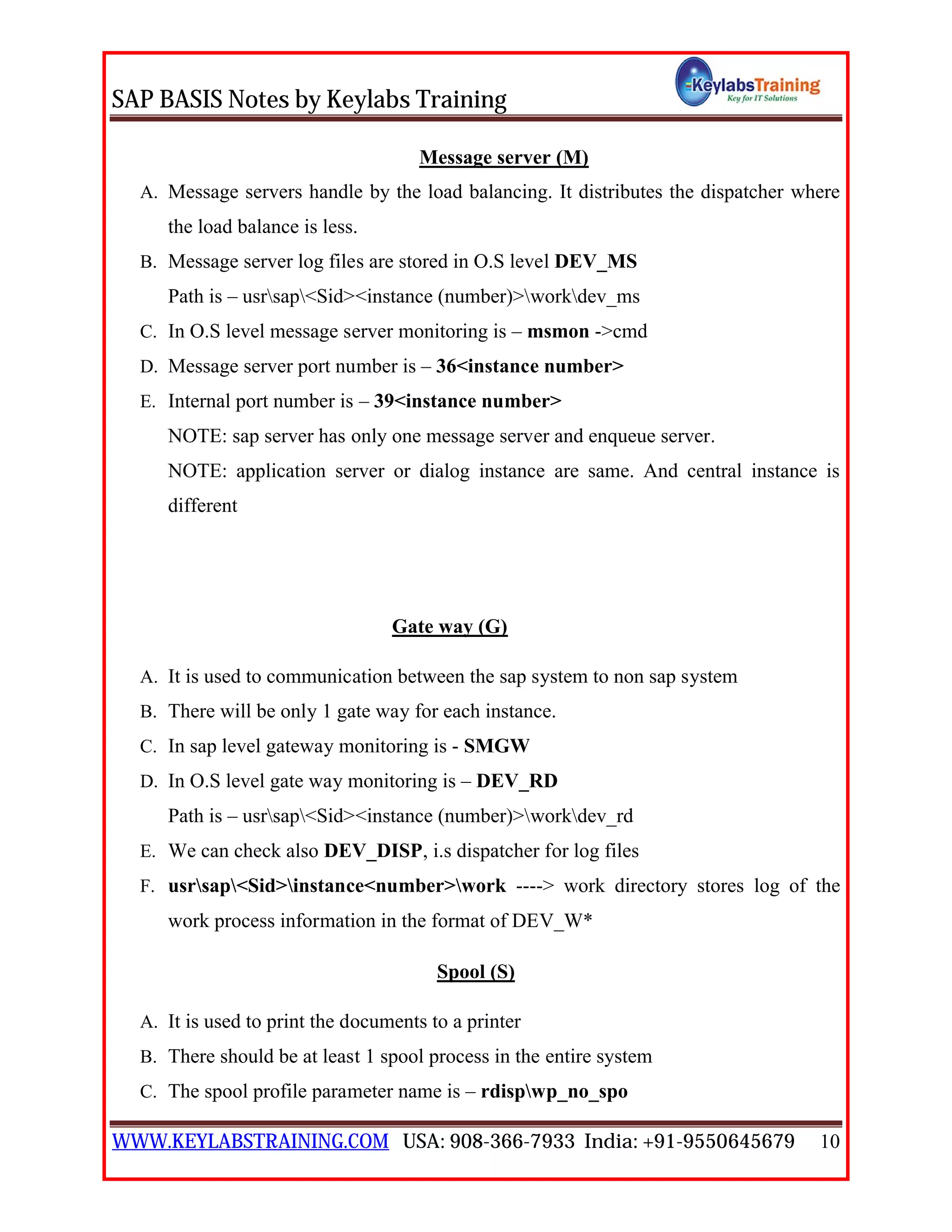 SAP BASIS Notes by Keylabs Training
WWW.KEYLABSTRAINING.COM USA: 908-366-7933 India: +91-9550645679 10
Message server (M)
A. Message servers handle by the load balancing. It distributes the dispatcher where
the load balance is less.
B. Message server log files are stored in O.S level DEV_MS
Path is – usrsap<Sid><instance (number)>workdev_ms
C. In O.S level message server monitoring is – msmon ->cmd
D. Message server port number is – 36<instance number>
E. Internal port number is – 39<instance number>
NOTE: sap server has only one message server and enqueue server.
NOTE: application server or dialog instance are same. And central instance is
different
Gate way (G)
A. It is used to communication between the sap system to non sap system
B. There will be only 1 gate way for each instance.
C. In sap level gateway monitoring is - SMGW
D. In O.S level gate way monitoring is – DEV_RD
Path is – usrsap<Sid><instance (number)>workdev_rd
E. We can check also DEV_DISP, i.s dispatcher for log files
F. usrsap<Sid>instance<number>work ----> work directory stores log of the
work process information in the format of DEV_W*
Spool (S)
A. It is used to print the documents to a printer
B. There should be at least 1 spool process in the entire system
C. The spool profile parameter name is – rdispwp_no_spo
 