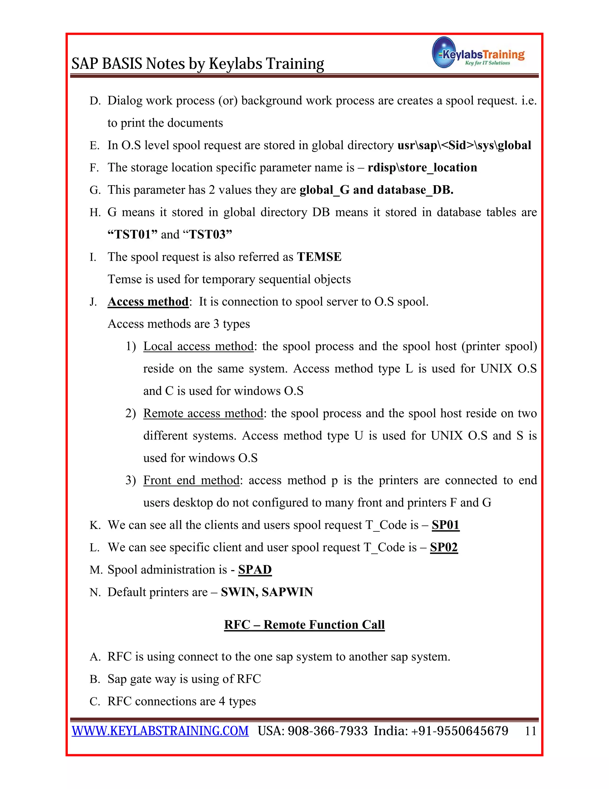 SAP BASIS Notes by Keylabs Training
WWW.KEYLABSTRAINING.COM USA: 908-366-7933 India: +91-9550645679 11
D. Dialog work process (or) background work process are creates a spool request. i.e.
to print the documents
E. In O.S level spool request are stored in global directory usrsap<Sid>sysglobal
F. The storage location specific parameter name is – rdispstore_location
G. This parameter has 2 values they are global_G and database_DB.
H. G means it stored in global directory DB means it stored in database tables are
“TST01” and “TST03”
I. The spool request is also referred as TEMSE
Temse is used for temporary sequential objects
J. Access method: It is connection to spool server to O.S spool.
Access methods are 3 types
1) Local access method: the spool process and the spool host (printer spool)
reside on the same system. Access method type L is used for UNIX O.S
and C is used for windows O.S
2) Remote access method: the spool process and the spool host reside on two
different systems. Access method type U is used for UNIX O.S and S is
used for windows O.S
3) Front end method: access method p is the printers are connected to end
users desktop do not configured to many front and printers F and G
K. We can see all the clients and users spool request T_Code is – SP01
L. We can see specific client and user spool request T_Code is – SP02
M. Spool administration is - SPAD
N. Default printers are – SWIN, SAPWIN
RFC – Remote Function Call
A. RFC is using connect to the one sap system to another sap system.
B. Sap gate way is using of RFC
C. RFC connections are 4 types
 
