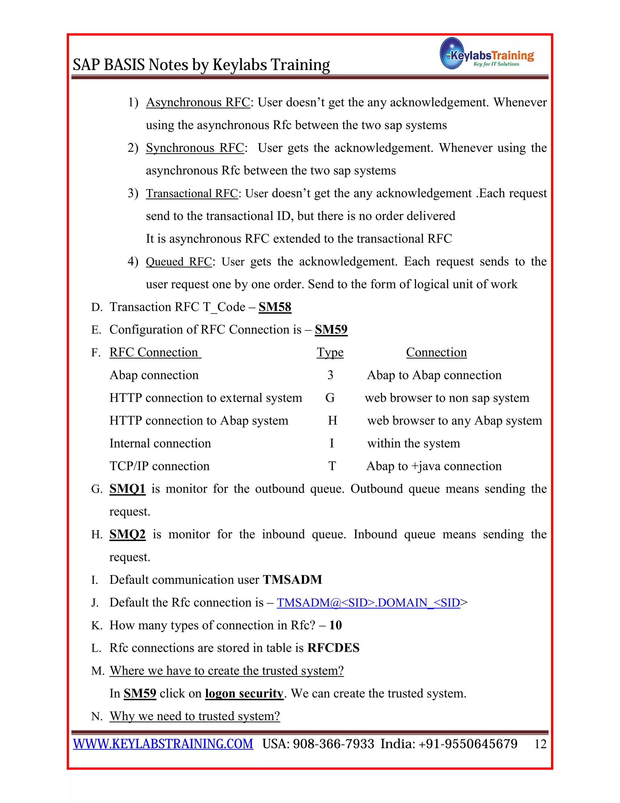 SAP BASIS Notes by Keylabs Training
WWW.KEYLABSTRAINING.COM USA: 908-366-7933 India: +91-9550645679 12
1) Asynchronous RFC: User doesn’t get the any acknowledgement. Whenever
using the asynchronous Rfc between the two sap systems
2) Synchronous RFC: User gets the acknowledgement. Whenever using the
asynchronous Rfc between the two sap systems
3) Transactional RFC: User doesn’t get the any acknowledgement .Each request
send to the transactional ID, but there is no order delivered
It is asynchronous RFC extended to the transactional RFC
4) Queued RFC: User gets the acknowledgement. Each request sends to the
user request one by one order. Send to the form of logical unit of work
D. Transaction RFC T_Code – SM58
E. Configuration of RFC Connection is – SM59
F. RFC Connection Type Connection
Abap connection 3 Abap to Abap connection
HTTP connection to external system G web browser to non sap system
HTTP connection to Abap system H web browser to any Abap system
Internal connection I within the system
TCP/IP connection T Abap to +java connection
G. SMQ1 is monitor for the outbound queue. Outbound queue means sending the
request.
H. SMQ2 is monitor for the inbound queue. Inbound queue means sending the
request.
I. Default communication user TMSADM
J. Default the Rfc connection is – TMSADM@<SID>.DOMAIN_<SID>
K. How many types of connection in Rfc? – 10
L. Rfc connections are stored in table is RFCDES
M. Where we have to create the trusted system?
In SM59 click on logon security. We can create the trusted system.
N. Why we need to trusted system?
 