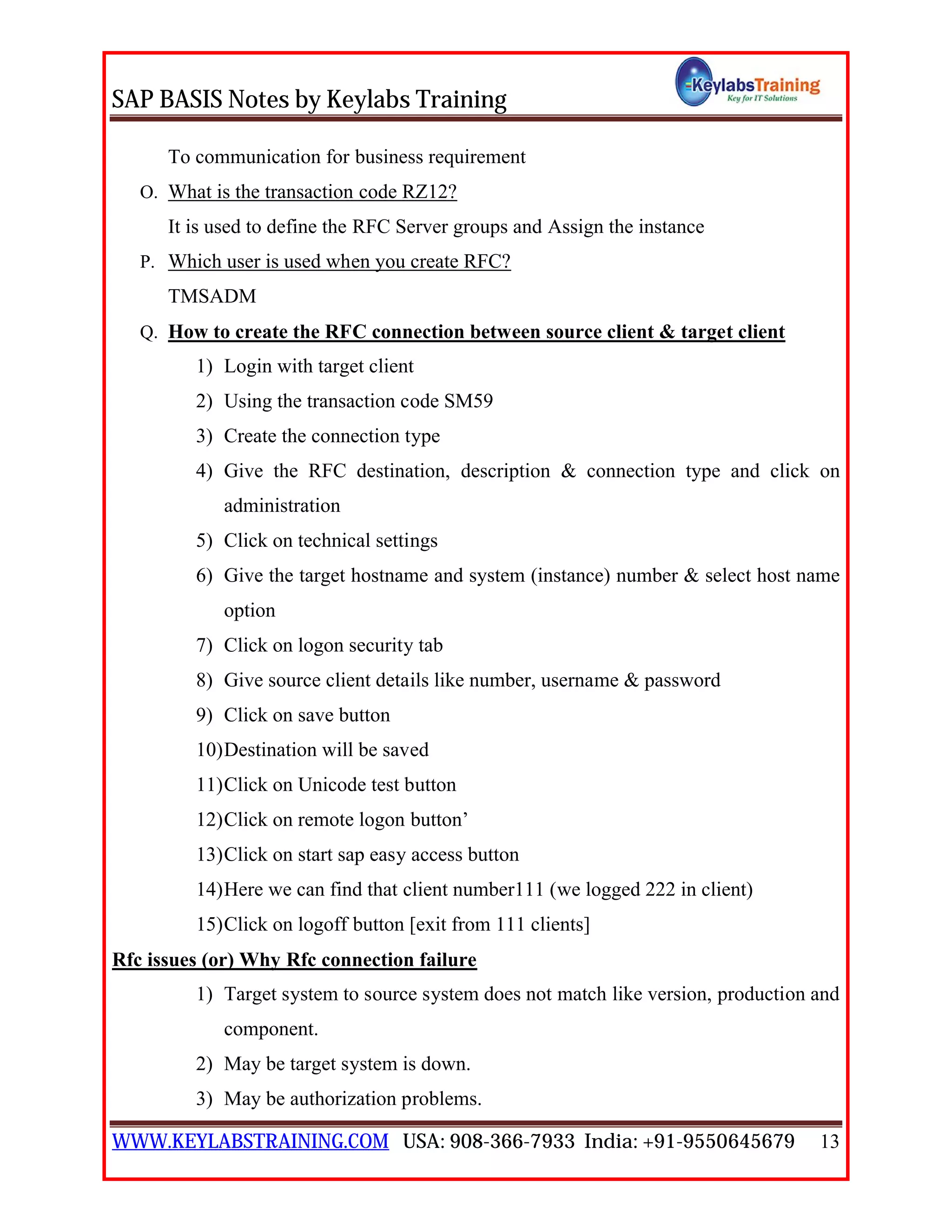 SAP BASIS Notes by Keylabs Training
WWW.KEYLABSTRAINING.COM USA: 908-366-7933 India: +91-9550645679 13
To communication for business requirement
O. What is the transaction code RZ12?
It is used to define the RFC Server groups and Assign the instance
P. Which user is used when you create RFC?
TMSADM
Q. How to create the RFC connection between source client & target client
1) Login with target client
2) Using the transaction code SM59
3) Create the connection type
4) Give the RFC destination, description & connection type and click on
administration
5) Click on technical settings
6) Give the target hostname and system (instance) number & select host name
option
7) Click on logon security tab
8) Give source client details like number, username & password
9) Click on save button
10)Destination will be saved
11)Click on Unicode test button
12)Click on remote logon button’
13)Click on start sap easy access button
14)Here we can find that client number111 (we logged 222 in client)
15)Click on logoff button [exit from 111 clients]
Rfc issues (or) Why Rfc connection failure
1) Target system to source system does not match like version, production and
component.
2) May be target system is down.
3) May be authorization problems.
 