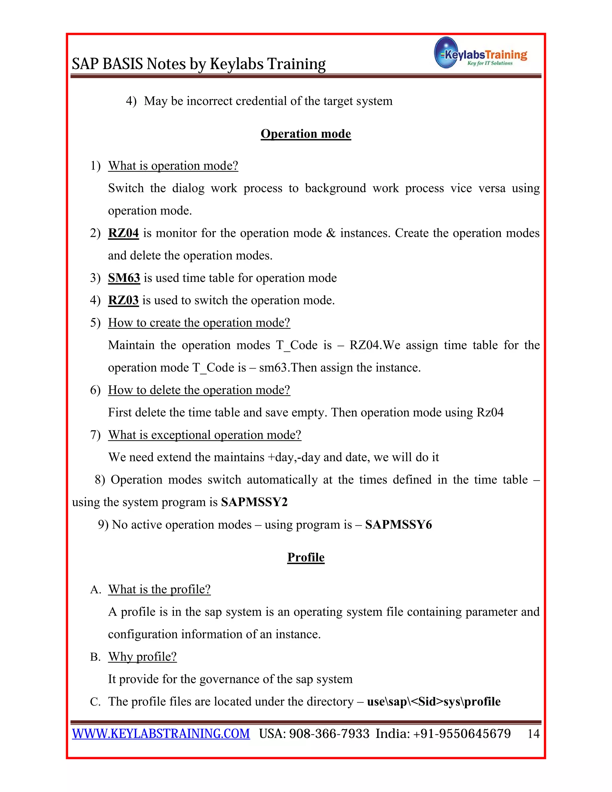 SAP BASIS Notes by Keylabs Training
WWW.KEYLABSTRAINING.COM USA: 908-366-7933 India: +91-9550645679 14
4) May be incorrect credential of the target system
Operation mode
1) What is operation mode?
Switch the dialog work process to background work process vice versa using
operation mode.
2) RZ04 is monitor for the operation mode & instances. Create the operation modes
and delete the operation modes.
3) SM63 is used time table for operation mode
4) RZ03 is used to switch the operation mode.
5) How to create the operation mode?
Maintain the operation modes T_Code is – RZ04.We assign time table for the
operation mode T_Code is – sm63.Then assign the instance.
6) How to delete the operation mode?
First delete the time table and save empty. Then operation mode using Rz04
7) What is exceptional operation mode?
We need extend the maintains +day,-day and date, we will do it
8) Operation modes switch automatically at the times defined in the time table –
using the system program is SAPMSSY2
9) No active operation modes – using program is – SAPMSSY6
Profile
A. What is the profile?
A profile is in the sap system is an operating system file containing parameter and
configuration information of an instance.
B. Why profile?
It provide for the governance of the sap system
C. The profile files are located under the directory – usesap<Sid>sysprofile
 