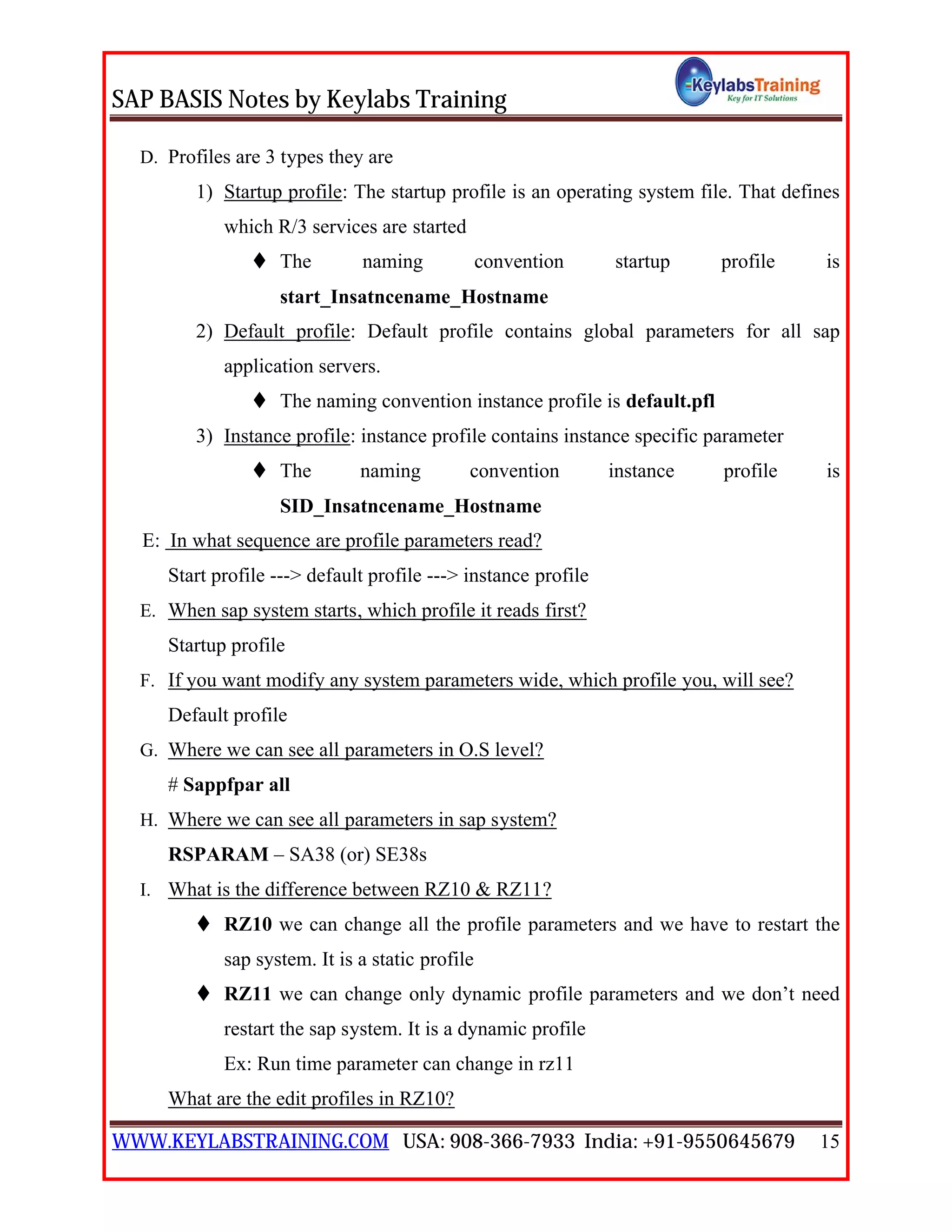 SAP BASIS Notes by Keylabs Training
WWW.KEYLABSTRAINING.COM USA: 908-366-7933 India: +91-9550645679 15
D. Profiles are 3 types they are
1) Startup profile: The startup profile is an operating system file. That defines
which R/3 services are started
 The naming convention startup profile is
start_Insatncename_Hostname
2) Default profile: Default profile contains global parameters for all sap
application servers.
 The naming convention instance profile is default.pfl
3) Instance profile: instance profile contains instance specific parameter
 The naming convention instance profile is
SID_Insatncename_Hostname
E: In what sequence are profile parameters read?
Start profile ---> default profile ---> instance profile
E. When sap system starts, which profile it reads first?
Startup profile
F. If you want modify any system parameters wide, which profile you, will see?
Default profile
G. Where we can see all parameters in O.S level?
# Sappfpar all
H. Where we can see all parameters in sap system?
RSPARAM – SA38 (or) SE38s
I. What is the difference between RZ10 & RZ11?
 RZ10 we can change all the profile parameters and we have to restart the
sap system. It is a static profile
 RZ11 we can change only dynamic profile parameters and we don’t need
restart the sap system. It is a dynamic profile
Ex: Run time parameter can change in rz11
What are the edit profiles in RZ10?
 