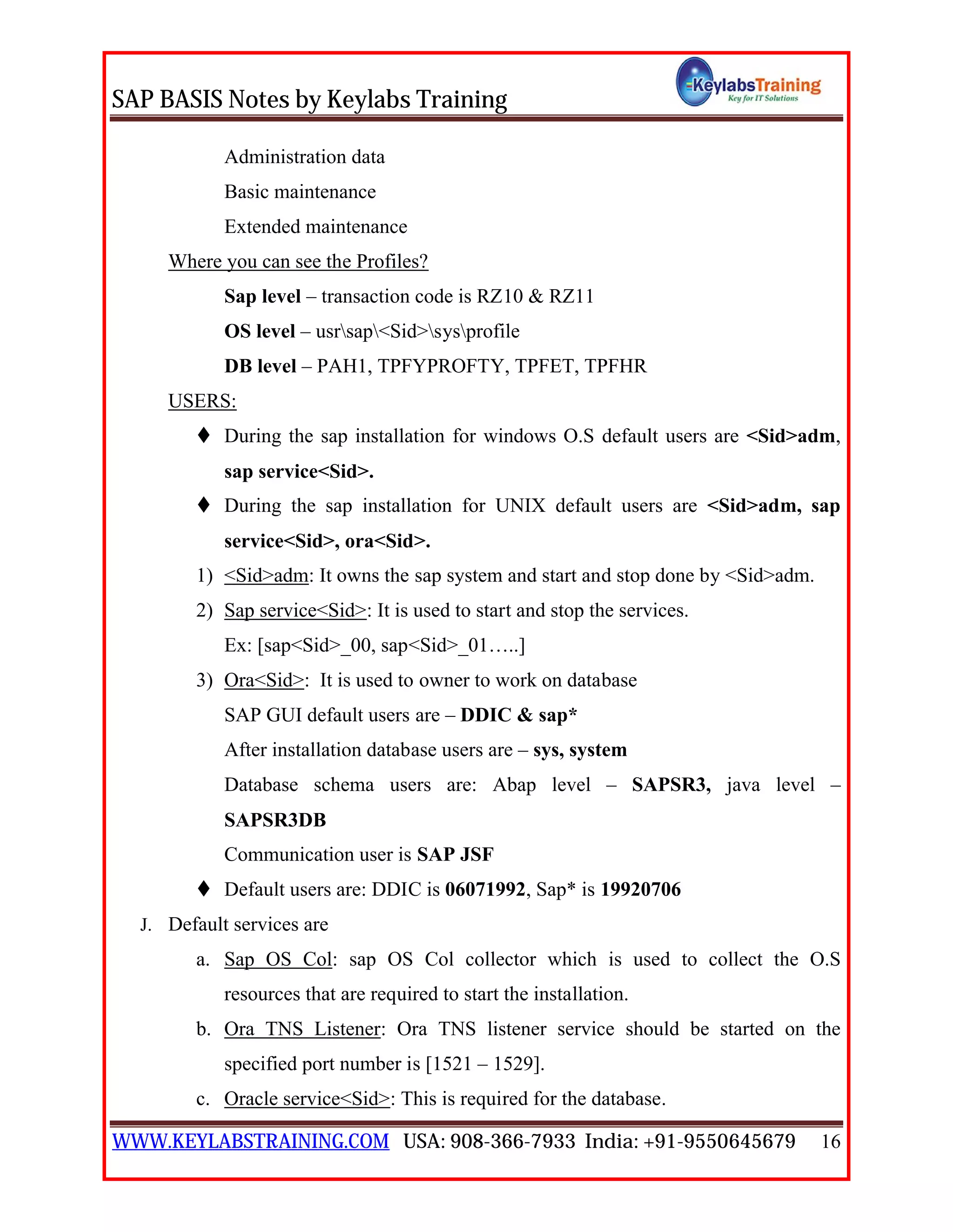 SAP BASIS Notes by Keylabs Training
WWW.KEYLABSTRAINING.COM USA: 908-366-7933 India: +91-9550645679 16
Administration data
Basic maintenance
Extended maintenance
Where you can see the Profiles?
Sap level – transaction code is RZ10 & RZ11
OS level – usrsap<Sid>sysprofile
DB level – PAH1, TPFYPROFTY, TPFET, TPFHR
USERS:
 During the sap installation for windows O.S default users are <Sid>adm,
sap service<Sid>.
 During the sap installation for UNIX default users are <Sid>adm, sap
service<Sid>, ora<Sid>.
1) <Sid>adm: It owns the sap system and start and stop done by <Sid>adm.
2) Sap service<Sid>: It is used to start and stop the services.
Ex: [sap<Sid>_00, sap<Sid>_01…..]
3) Ora<Sid>: It is used to owner to work on database
SAP GUI default users are – DDIC & sap*
After installation database users are – sys, system
Database schema users are: Abap level – SAPSR3, java level –
SAPSR3DB
Communication user is SAP JSF
 Default users are: DDIC is 06071992, Sap* is 19920706
J. Default services are
a. Sap OS Col: sap OS Col collector which is used to collect the O.S
resources that are required to start the installation.
b. Ora TNS Listener: Ora TNS listener service should be started on the
specified port number is [1521 – 1529].
c. Oracle service<Sid>: This is required for the database.
 