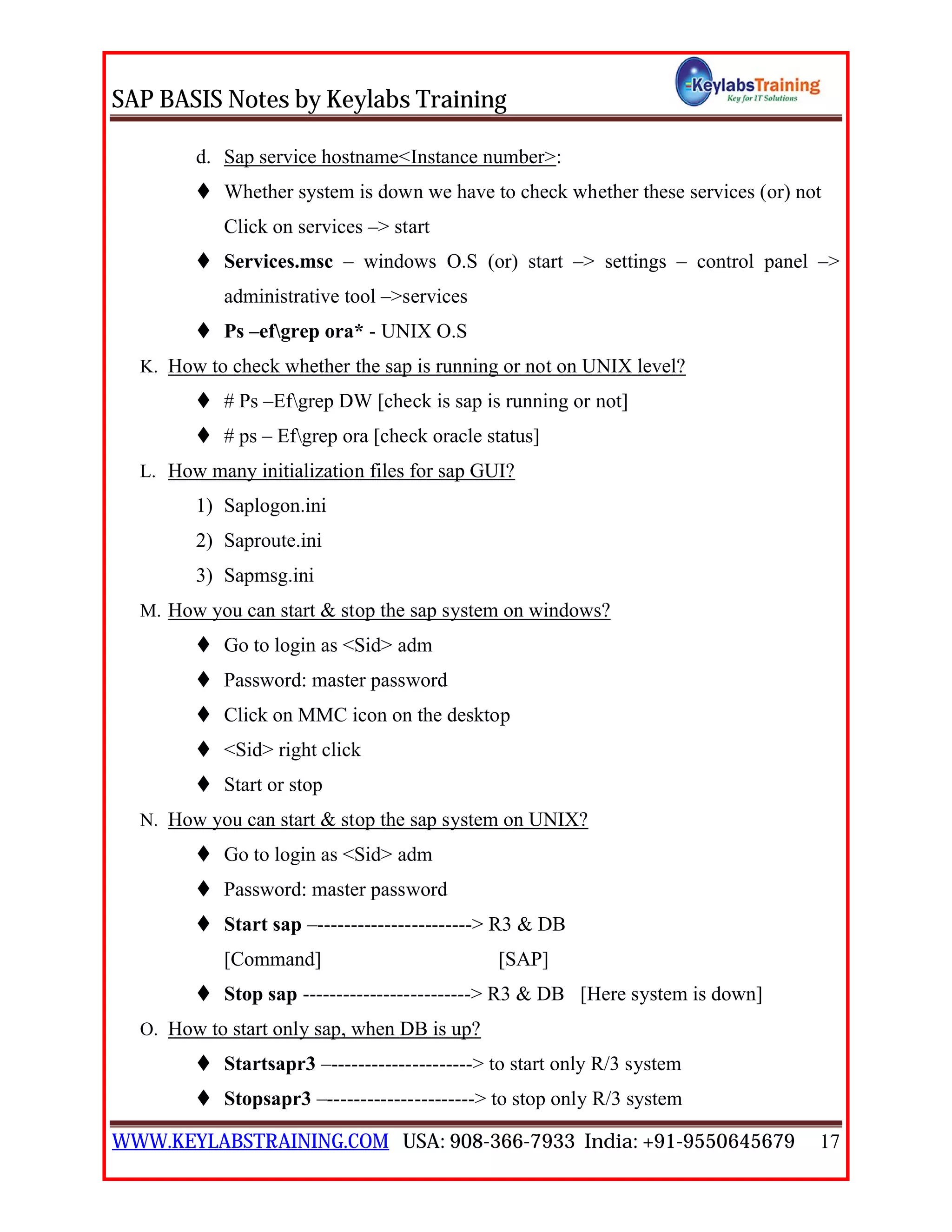 SAP BASIS Notes by Keylabs Training
WWW.KEYLABSTRAINING.COM USA: 908-366-7933 India: +91-9550645679 17
d. Sap service hostname<Instance number>:
 Whether system is down we have to check whether these services (or) not
Click on services –> start
 Services.msc – windows O.S (or) start –> settings – control panel –>
administrative tool –>services
 Ps –efgrep ora* - UNIX O.S
K. How to check whether the sap is running or not on UNIX level?
 # Ps –Efgrep DW [check is sap is running or not]
 # ps – Efgrep ora [check oracle status]
L. How many initialization files for sap GUI?
1) Saplogon.ini
2) Saproute.ini
3) Sapmsg.ini
M. How you can start & stop the sap system on windows?
 Go to login as <Sid> adm
 Password: master password
 Click on MMC icon on the desktop
 <Sid> right click
 Start or stop
N. How you can start & stop the sap system on UNIX?
 Go to login as <Sid> adm
 Password: master password
 Start sap –-----------------------> R3 & DB
[Command] [SAP]
 Stop sap -------------------------> R3 & DB [Here system is down]
O. How to start only sap, when DB is up?
 Startsapr3 –---------------------> to start only R/3 system
 Stopsapr3 –----------------------> to stop only R/3 system
 