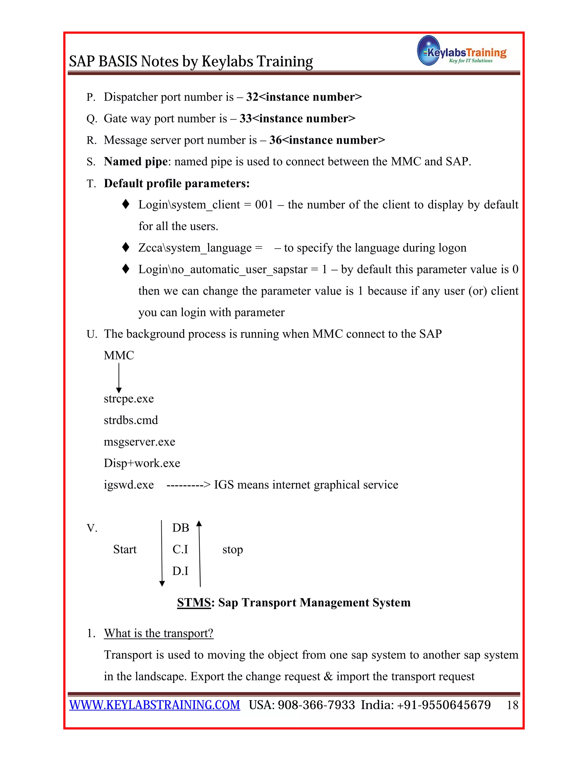 SAP BASIS Notes by Keylabs Training
WWW.KEYLABSTRAINING.COM USA: 908-366-7933 India: +91-9550645679 18
P. Dispatcher port number is – 32<instance number>
Q. Gate way port number is – 33<instance number>
R. Message server port number is – 36<instance number>
S. Named pipe: named pipe is used to connect between the MMC and SAP.
T. Default profile parameters:
 Loginsystem_client = 001 – the number of the client to display by default
for all the users.
 Zccasystem_language = – to specify the language during logon
 Loginno_automatic_user_sapstar = 1 – by default this parameter value is 0
then we can change the parameter value is 1 because if any user (or) client
you can login with parameter
U. The background process is running when MMC connect to the SAP
MMC
strcpe.exe
strdbs.cmd
msgserver.exe
Disp+work.exe
igswd.exe ---------> IGS means internet graphical service
V. DB
Start C.I stop
D.I
STMS: Sap Transport Management System
1. What is the transport?
Transport is used to moving the object from one sap system to another sap system
in the landscape. Export the change request & import the transport request
 