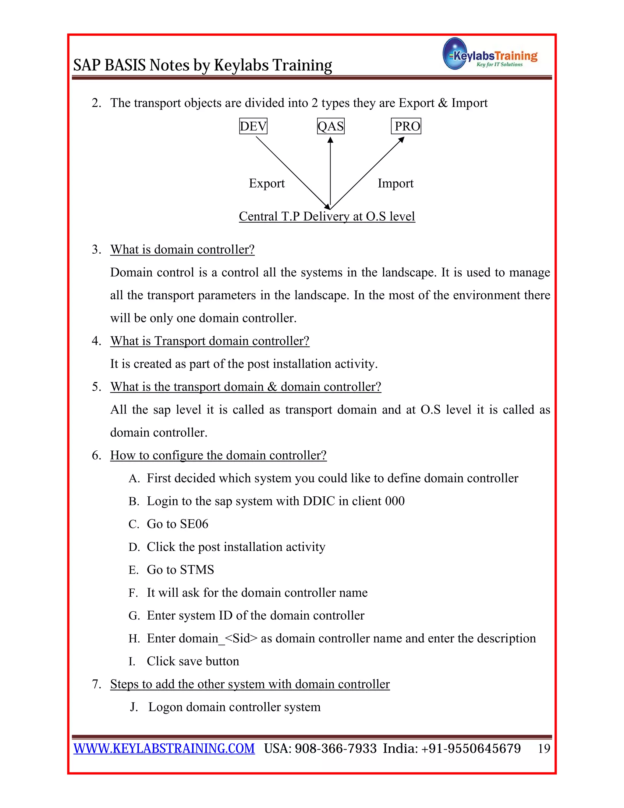 SAP BASIS Notes by Keylabs Training
WWW.KEYLABSTRAINING.COM USA: 908-366-7933 India: +91-9550645679 19
2. The transport objects are divided into 2 types they are Export & Import
DEV QAS PRO
Export Import
Central T.P Delivery at O.S level
3. What is domain controller?
Domain control is a control all the systems in the landscape. It is used to manage
all the transport parameters in the landscape. In the most of the environment there
will be only one domain controller.
4. What is Transport domain controller?
It is created as part of the post installation activity.
5. What is the transport domain & domain controller?
All the sap level it is called as transport domain and at O.S level it is called as
domain controller.
6. How to configure the domain controller?
A. First decided which system you could like to define domain controller
B. Login to the sap system with DDIC in client 000
C. Go to SE06
D. Click the post installation activity
E. Go to STMS
F. It will ask for the domain controller name
G. Enter system ID of the domain controller
H. Enter domain_<Sid> as domain controller name and enter the description
I. Click save button
7. Steps to add the other system with domain controller
J. Logon domain controller system
 