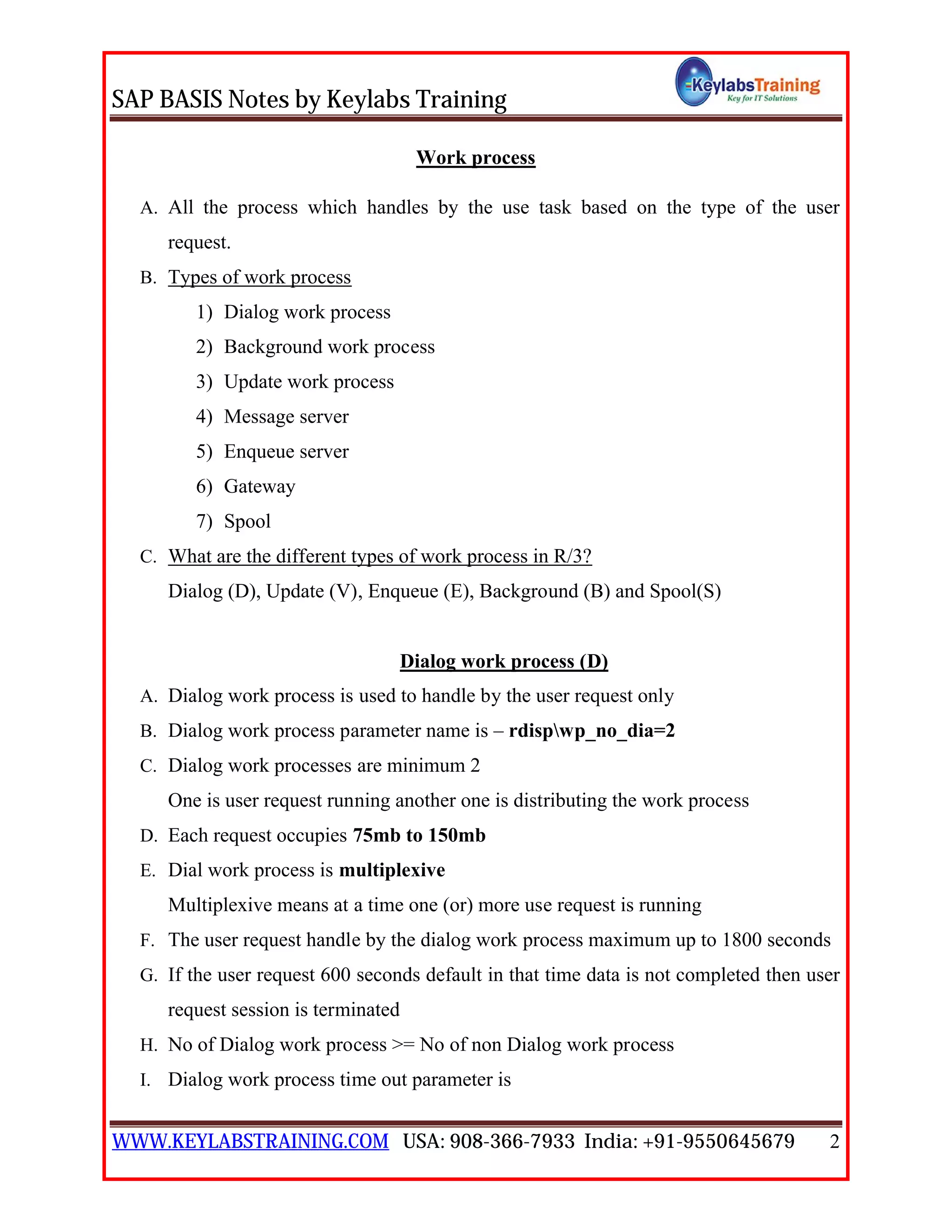 SAP BASIS Notes by Keylabs Training
WWW.KEYLABSTRAINING.COM USA: 908-366-7933 India: +91-9550645679 2
Work process
A. All the process which handles by the use task based on the type of the user
request.
B. Types of work process
1) Dialog work process
2) Background work process
3) Update work process
4) Message server
5) Enqueue server
6) Gateway
7) Spool
C. What are the different types of work process in R/3?
Dialog (D), Update (V), Enqueue (E), Background (B) and Spool(S)
Dialog work process (D)
A. Dialog work process is used to handle by the user request only
B. Dialog work process parameter name is – rdispwp_no_dia=2
C. Dialog work processes are minimum 2
One is user request running another one is distributing the work process
D. Each request occupies 75mb to 150mb
E. Dial work process is multiplexive
Multiplexive means at a time one (or) more use request is running
F. The user request handle by the dialog work process maximum up to 1800 seconds
G. If the user request 600 seconds default in that time data is not completed then user
request session is terminated
H. No of Dialog work process >= No of non Dialog work process
I. Dialog work process time out parameter is
 