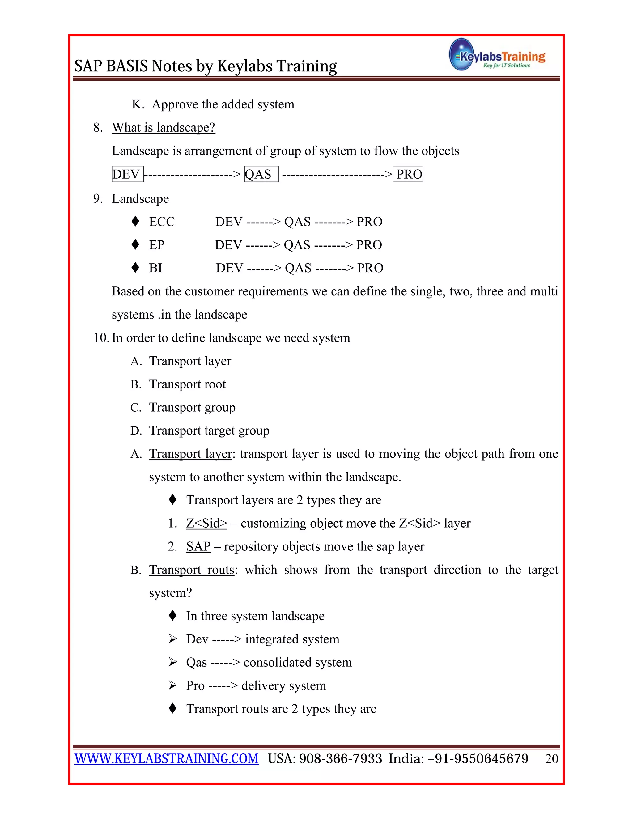 SAP BASIS Notes by Keylabs Training
WWW.KEYLABSTRAINING.COM USA: 908-366-7933 India: +91-9550645679 20
K. Approve the added system
8. What is landscape?
Landscape is arrangement of group of system to flow the objects
DEV --------------------> QAS -----------------------> PRO
9. Landscape
 ECC DEV ------> QAS -------> PRO
 EP DEV ------> QAS -------> PRO
 BI DEV ------> QAS -------> PRO
Based on the customer requirements we can define the single, two, three and multi
systems .in the landscape
10.In order to define landscape we need system
A. Transport layer
B. Transport root
C. Transport group
D. Transport target group
A. Transport layer: transport layer is used to moving the object path from one
system to another system within the landscape.
 Transport layers are 2 types they are
1. Z<Sid> – customizing object move the Z<Sid> layer
2. SAP – repository objects move the sap layer
B. Transport routs: which shows from the transport direction to the target
system?
 In three system landscape
 Dev -----> integrated system
 Qas -----> consolidated system
 Pro -----> delivery system
 Transport routs are 2 types they are
 