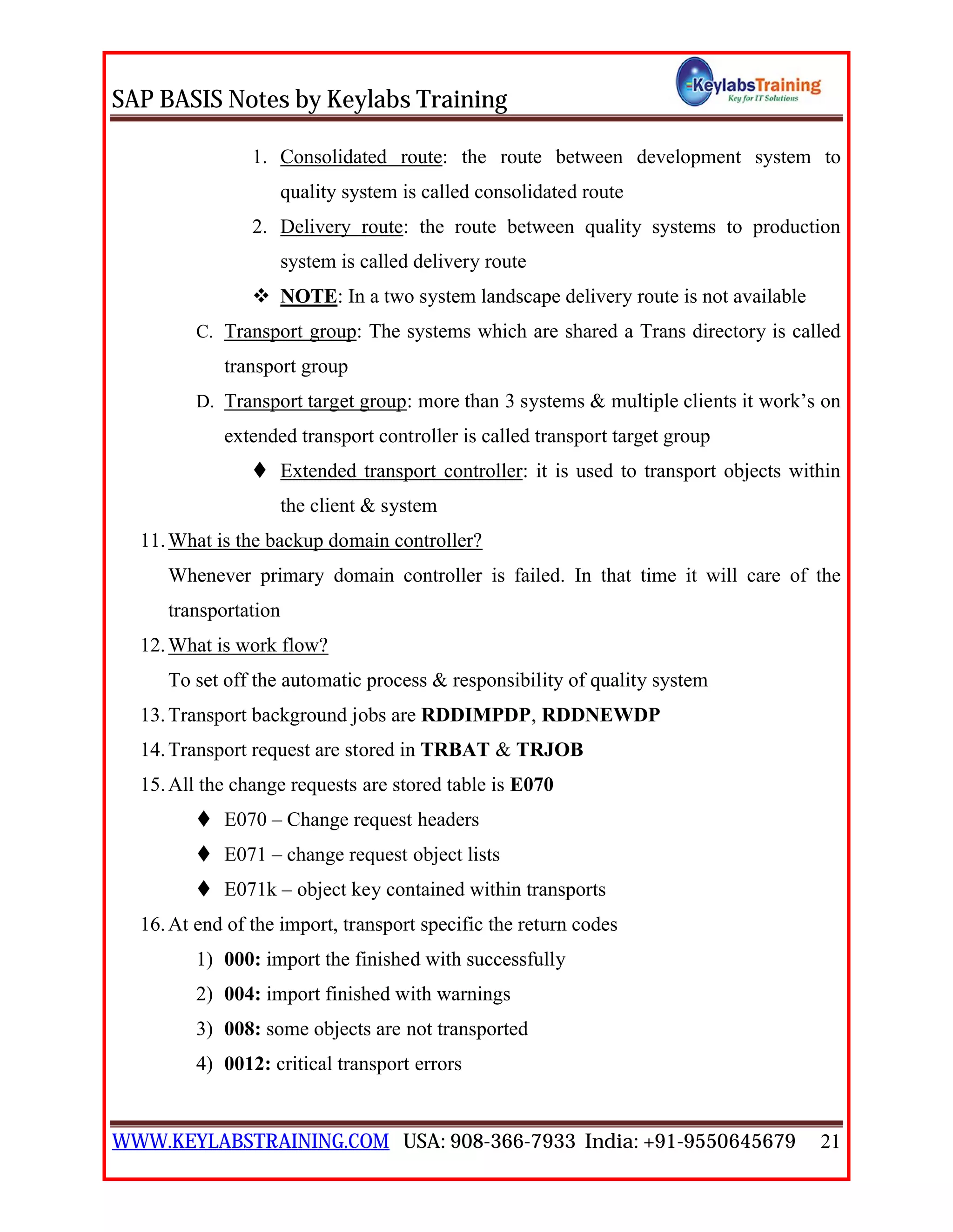 SAP BASIS Notes by Keylabs Training
WWW.KEYLABSTRAINING.COM USA: 908-366-7933 India: +91-9550645679 21
1. Consolidated route: the route between development system to
quality system is called consolidated route
2. Delivery route: the route between quality systems to production
system is called delivery route
 NOTE: In a two system landscape delivery route is not available
C. Transport group: The systems which are shared a Trans directory is called
transport group
D. Transport target group: more than 3 systems & multiple clients it work’s on
extended transport controller is called transport target group
 Extended transport controller: it is used to transport objects within
the client & system
11.What is the backup domain controller?
Whenever primary domain controller is failed. In that time it will care of the
transportation
12.What is work flow?
To set off the automatic process & responsibility of quality system
13.Transport background jobs are RDDIMPDP, RDDNEWDP
14.Transport request are stored in TRBAT & TRJOB
15.All the change requests are stored table is E070
 E070 – Change request headers
 E071 – change request object lists
 E071k – object key contained within transports
16.At end of the import, transport specific the return codes
1) 000: import the finished with successfully
2) 004: import finished with warnings
3) 008: some objects are not transported
4) 0012: critical transport errors
 