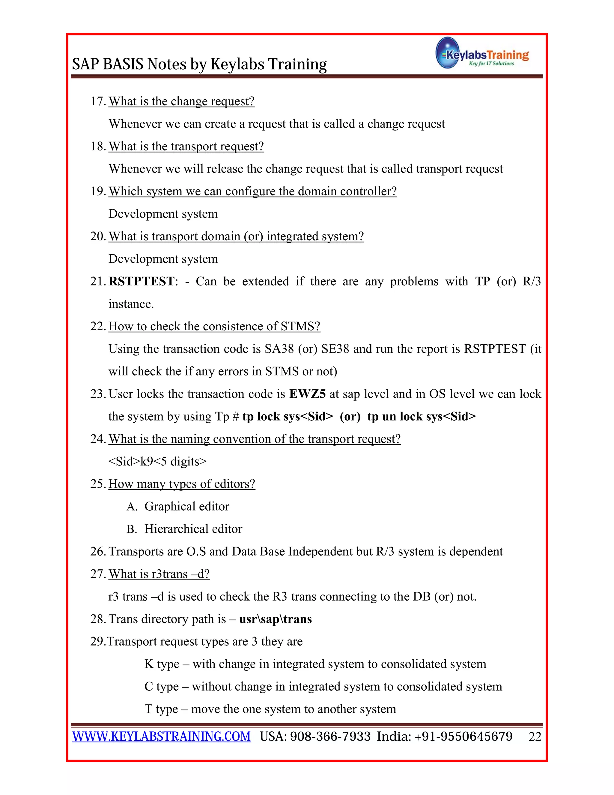 SAP BASIS Notes by Keylabs Training
WWW.KEYLABSTRAINING.COM USA: 908-366-7933 India: +91-9550645679 22
17.What is the change request?
Whenever we can create a request that is called a change request
18.What is the transport request?
Whenever we will release the change request that is called transport request
19.Which system we can configure the domain controller?
Development system
20.What is transport domain (or) integrated system?
Development system
21.RSTPTEST: - Can be extended if there are any problems with TP (or) R/3
instance.
22.How to check the consistence of STMS?
Using the transaction code is SA38 (or) SE38 and run the report is RSTPTEST (it
will check the if any errors in STMS or not)
23.User locks the transaction code is EWZ5 at sap level and in OS level we can lock
the system by using Tp # tp lock sys<Sid> (or) tp un lock sys<Sid>
24.What is the naming convention of the transport request?
<Sid>k9<5 digits>
25.How many types of editors?
A. Graphical editor
B. Hierarchical editor
26.Transports are O.S and Data Base Independent but R/3 system is dependent
27.What is r3trans –d?
r3 trans –d is used to check the R3 trans connecting to the DB (or) not.
28.Trans directory path is – usrsaptrans
29.Transport request types are 3 they are
K type – with change in integrated system to consolidated system
C type – without change in integrated system to consolidated system
T type – move the one system to another system
 