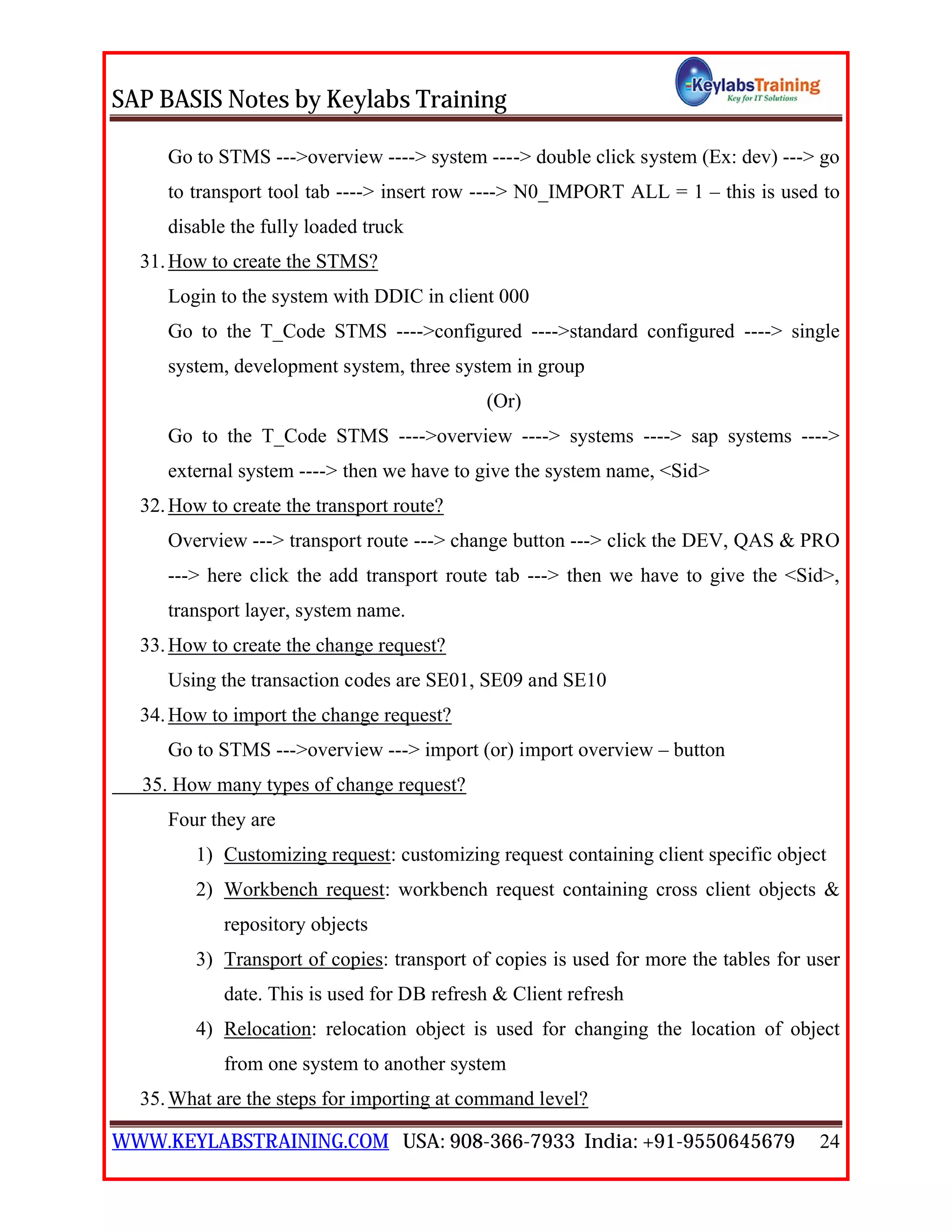 SAP BASIS Notes by Keylabs Training
WWW.KEYLABSTRAINING.COM USA: 908-366-7933 India: +91-9550645679 24
Go to STMS --->overview ----> system ----> double click system (Ex: dev) ---> go
to transport tool tab ----> insert row ----> N0_IMPORT ALL = 1 – this is used to
disable the fully loaded truck
31.How to create the STMS?
Login to the system with DDIC in client 000
Go to the T_Code STMS ---->configured ---->standard configured ----> single
system, development system, three system in group
(Or)
Go to the T_Code STMS ---->overview ----> systems ----> sap systems ---->
external system ----> then we have to give the system name, <Sid>
32.How to create the transport route?
Overview ---> transport route ---> change button ---> click the DEV, QAS & PRO
---> here click the add transport route tab ---> then we have to give the <Sid>,
transport layer, system name.
33.How to create the change request?
Using the transaction codes are SE01, SE09 and SE10
34.How to import the change request?
Go to STMS --->overview ---> import (or) import overview – button
35. How many types of change request?
Four they are
1) Customizing request: customizing request containing client specific object
2) Workbench request: workbench request containing cross client objects &
repository objects
3) Transport of copies: transport of copies is used for more the tables for user
date. This is used for DB refresh & Client refresh
4) Relocation: relocation object is used for changing the location of object
from one system to another system
35.What are the steps for importing at command level?
 