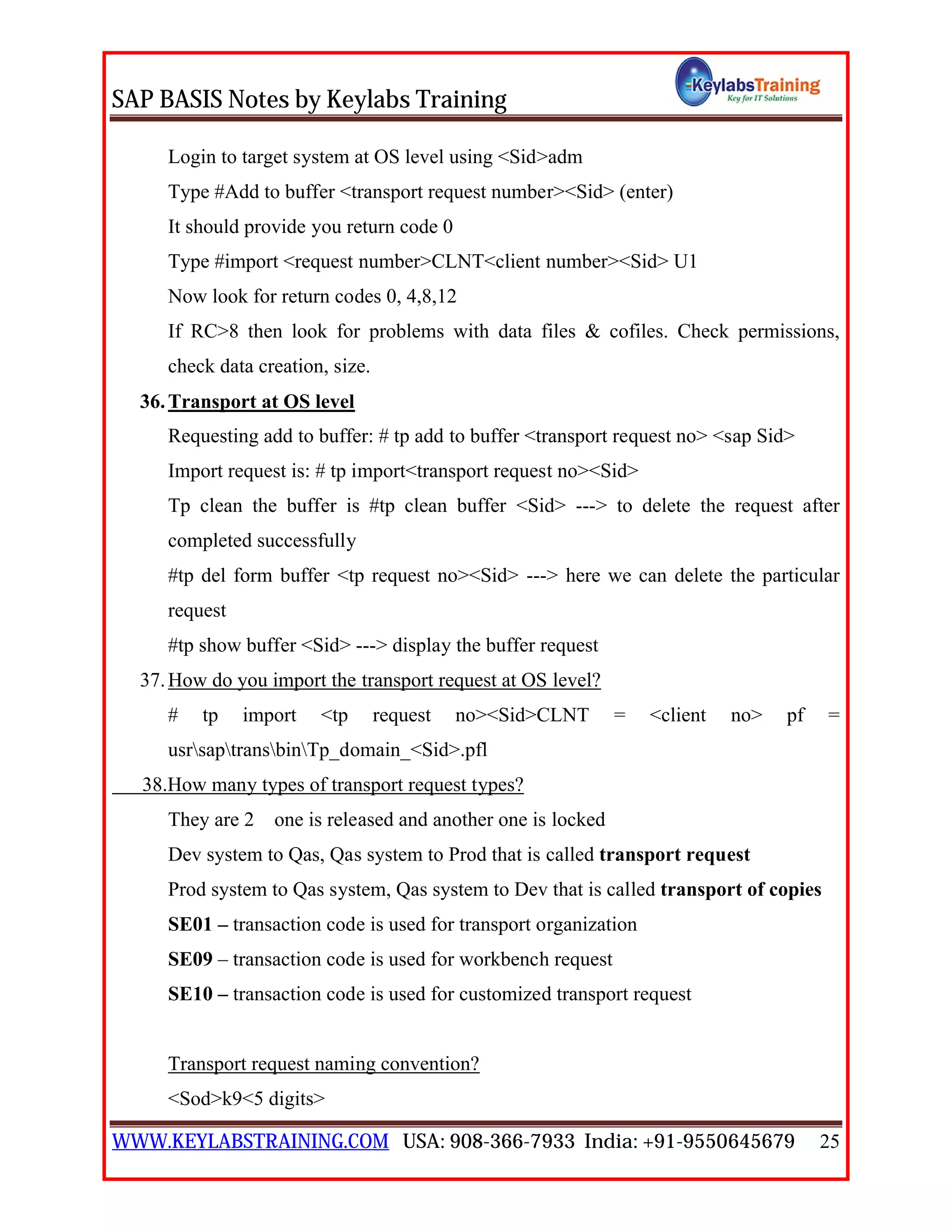 SAP BASIS Notes by Keylabs Training
WWW.KEYLABSTRAINING.COM USA: 908-366-7933 India: +91-9550645679 25
Login to target system at OS level using <Sid>adm
Type #Add to buffer <transport request number><Sid> (enter)
It should provide you return code 0
Type #import <request number>CLNT<client number><Sid> U1
Now look for return codes 0, 4,8,12
If RC>8 then look for problems with data files & cofiles. Check permissions,
check data creation, size.
36.Transport at OS level
Requesting add to buffer: # tp add to buffer <transport request no> <sap Sid>
Import request is: # tp import<transport request no><Sid>
Tp clean the buffer is #tp clean buffer <Sid> ---> to delete the request after
completed successfully
#tp del form buffer <tp request no><Sid> ---> here we can delete the particular
request
#tp show buffer <Sid> ---> display the buffer request
37.How do you import the transport request at OS level?
# tp import <tp request no><Sid>CLNT = <client no> pf =
usrsaptransbinTp_domain_<Sid>.pfl
38.How many types of transport request types?
They are 2 one is released and another one is locked
Dev system to Qas, Qas system to Prod that is called transport request
Prod system to Qas system, Qas system to Dev that is called transport of copies
SE01 – transaction code is used for transport organization
SE09 – transaction code is used for workbench request
SE10 – transaction code is used for customized transport request
Transport request naming convention?
<Sod>k9<5 digits>
 