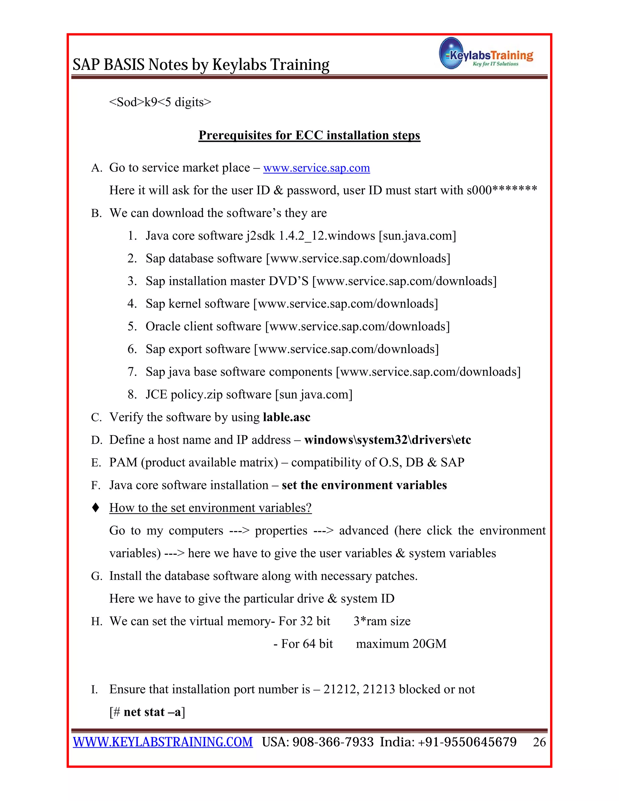 SAP BASIS Notes by Keylabs Training
WWW.KEYLABSTRAINING.COM USA: 908-366-7933 India: +91-9550645679 26
<Sod>k9<5 digits>
Prerequisites for ECC installation steps
A. Go to service market place – www.service.sap.com
Here it will ask for the user ID & password, user ID must start with s000*******
B. We can download the software’s they are
1. Java core software j2sdk 1.4.2_12.windows [sun.java.com]
2. Sap database software [www.service.sap.com/downloads]
3. Sap installation master DVD’S [www.service.sap.com/downloads]
4. Sap kernel software [www.service.sap.com/downloads]
5. Oracle client software [www.service.sap.com/downloads]
6. Sap export software [www.service.sap.com/downloads]
7. Sap java base software components [www.service.sap.com/downloads]
8. JCE policy.zip software [sun java.com]
C. Verify the software by using lable.asc
D. Define a host name and IP address – windowssystem32driversetc
E. PAM (product available matrix) – compatibility of O.S, DB & SAP
F. Java core software installation – set the environment variables
 How to the set environment variables?
Go to my computers ---> properties ---> advanced (here click the environment
variables) ---> here we have to give the user variables & system variables
G. Install the database software along with necessary patches.
Here we have to give the particular drive & system ID
H. We can set the virtual memory- For 32 bit 3*ram size
- For 64 bit maximum 20GM
I. Ensure that installation port number is – 21212, 21213 blocked or not
[# net stat –a]
 