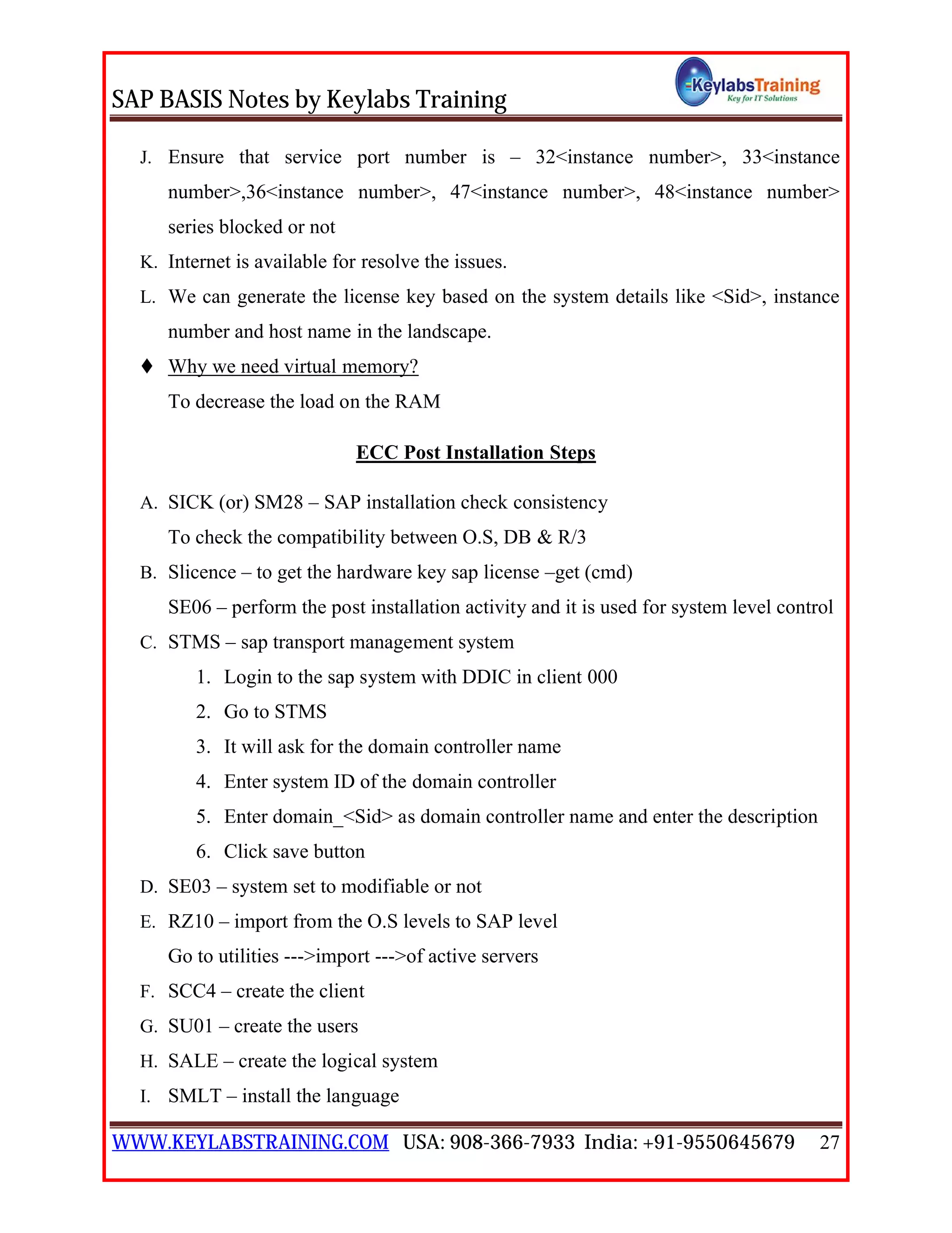 SAP BASIS Notes by Keylabs Training
WWW.KEYLABSTRAINING.COM USA: 908-366-7933 India: +91-9550645679 27
J. Ensure that service port number is – 32<instance number>, 33<instance
number>,36<instance number>, 47<instance number>, 48<instance number>
series blocked or not
K. Internet is available for resolve the issues.
L. We can generate the license key based on the system details like <Sid>, instance
number and host name in the landscape.
 Why we need virtual memory?
To decrease the load on the RAM
ECC Post Installation Steps
A. SICK (or) SM28 – SAP installation check consistency
To check the compatibility between O.S, DB & R/3
B. Slicence – to get the hardware key sap license –get (cmd)
SE06 – perform the post installation activity and it is used for system level control
C. STMS – sap transport management system
1. Login to the sap system with DDIC in client 000
2. Go to STMS
3. It will ask for the domain controller name
4. Enter system ID of the domain controller
5. Enter domain_<Sid> as domain controller name and enter the description
6. Click save button
D. SE03 – system set to modifiable or not
E. RZ10 – import from the O.S levels to SAP level
Go to utilities --->import --->of active servers
F. SCC4 – create the client
G. SU01 – create the users
H. SALE – create the logical system
I. SMLT – install the language
 