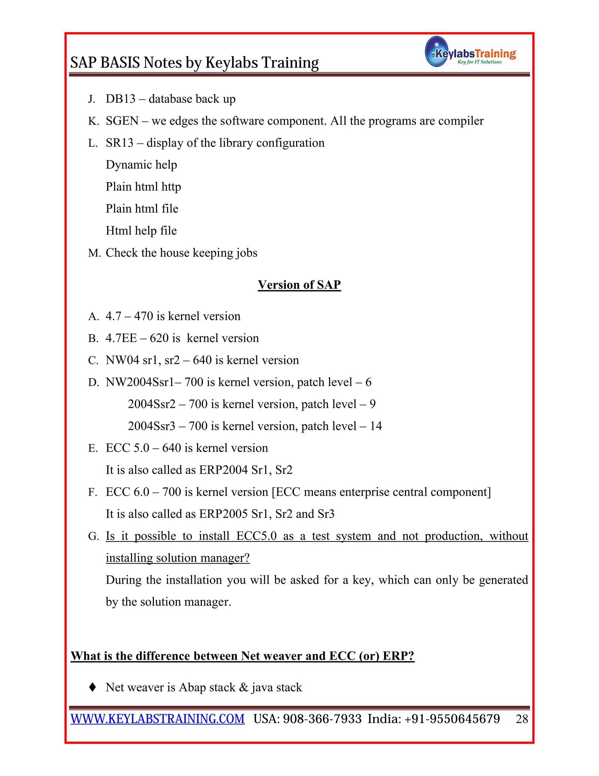 SAP BASIS Notes by Keylabs Training
WWW.KEYLABSTRAINING.COM USA: 908-366-7933 India: +91-9550645679 28
J. DB13 – database back up
K. SGEN – we edges the software component. All the programs are compiler
L. SR13 – display of the library configuration
Dynamic help
Plain html http
Plain html file
Html help file
M. Check the house keeping jobs
Version of SAP
A. 4.7 – 470 is kernel version
B. 4.7EE – 620 is kernel version
C. NW04 sr1, sr2 – 640 is kernel version
D. NW2004Ssr1– 700 is kernel version, patch level – 6
2004Ssr2 – 700 is kernel version, patch level – 9
2004Ssr3 – 700 is kernel version, patch level – 14
E. ECC 5.0 – 640 is kernel version
It is also called as ERP2004 Sr1, Sr2
F. ECC 6.0 – 700 is kernel version [ECC means enterprise central component]
It is also called as ERP2005 Sr1, Sr2 and Sr3
G. Is it possible to install ECC5.0 as a test system and not production, without
installing solution manager?
During the installation you will be asked for a key, which can only be generated
by the solution manager.
What is the difference between Net weaver and ECC (or) ERP?
 Net weaver is Abap stack & java stack
 