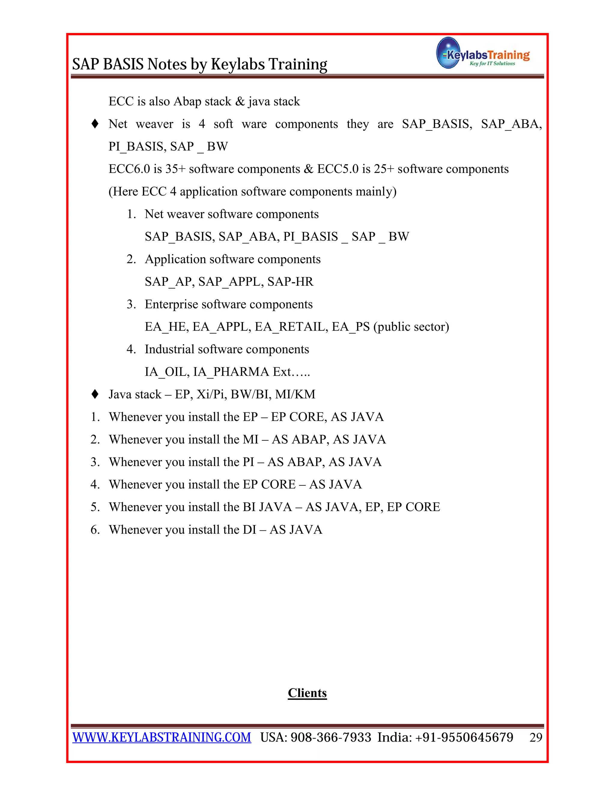 SAP BASIS Notes by Keylabs Training
WWW.KEYLABSTRAINING.COM USA: 908-366-7933 India: +91-9550645679 29
ECC is also Abap stack & java stack
 Net weaver is 4 soft ware components they are SAP_BASIS, SAP_ABA,
PI_BASIS, SAP _ BW
ECC6.0 is 35+ software components & ECC5.0 is 25+ software components
(Here ECC 4 application software components mainly)
1. Net weaver software components
SAP_BASIS, SAP_ABA, PI_BASIS _ SAP _ BW
2. Application software components
SAP_AP, SAP_APPL, SAP-HR
3. Enterprise software components
EA_HE, EA_APPL, EA_RETAIL, EA_PS (public sector)
4. Industrial software components
IA_OIL, IA_PHARMA Ext…..
 Java stack – EP, Xi/Pi, BW/BI, MI/KM
1. Whenever you install the EP – EP CORE, AS JAVA
2. Whenever you install the MI – AS ABAP, AS JAVA
3. Whenever you install the PI – AS ABAP, AS JAVA
4. Whenever you install the EP CORE – AS JAVA
5. Whenever you install the BI JAVA – AS JAVA, EP, EP CORE
6. Whenever you install the DI – AS JAVA
Clients
 